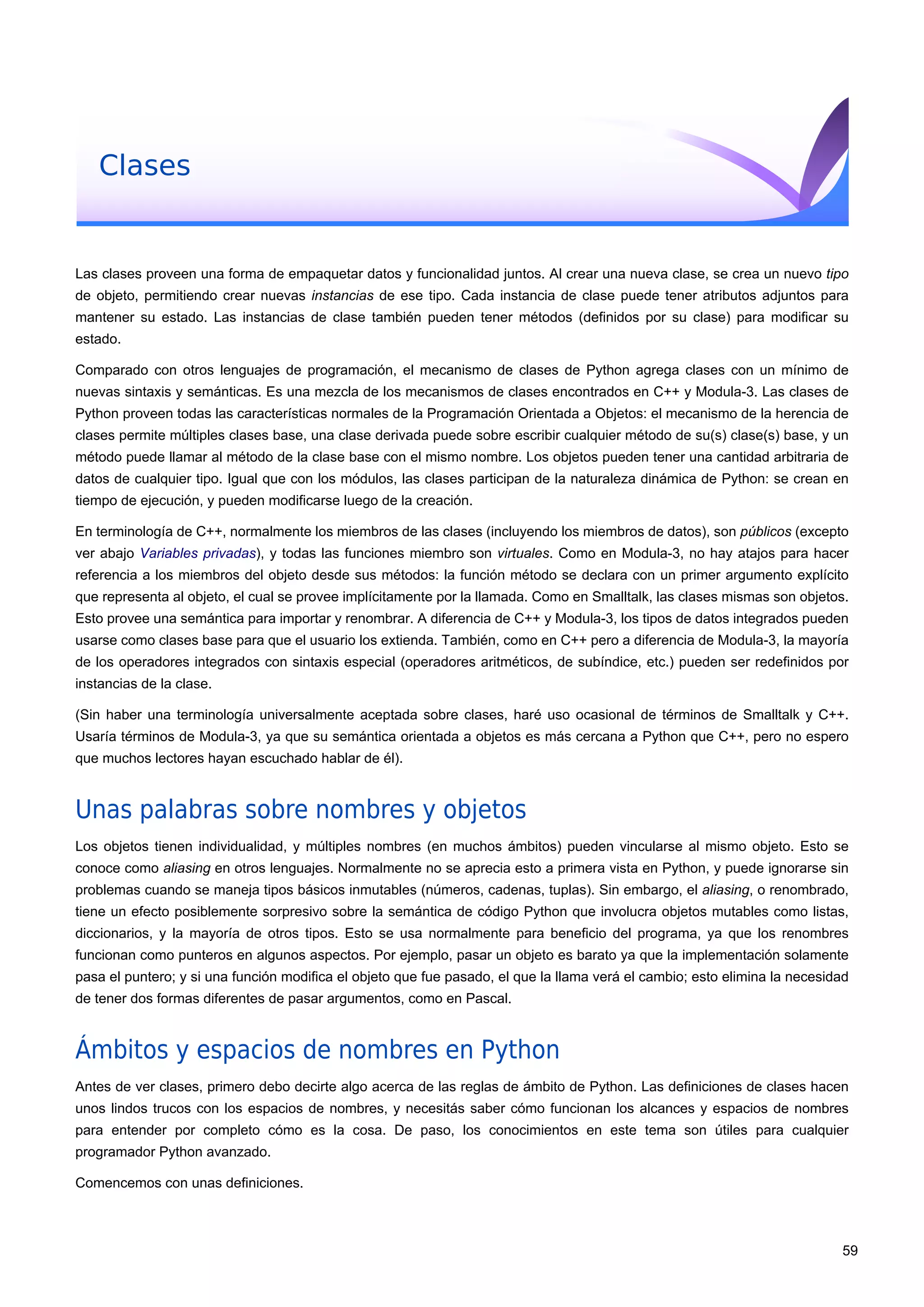Clases
Las clases proveen una forma de empaquetar datos y funcionalidad juntos. Al crear una nueva clase, se crea un nuevo tipo
de objeto, permitiendo crear nuevas instancias de ese tipo. Cada instancia de clase puede tener atributos adjuntos para
mantener su estado. Las instancias de clase también pueden tener métodos (definidos por su clase) para modificar su
estado.
Comparado con otros lenguajes de programación, el mecanismo de clases de Python agrega clases con un mínimo de
nuevas sintaxis y semánticas. Es una mezcla de los mecanismos de clases encontrados en C++ y Modula-3. Las clases de
Python proveen todas las características normales de la Programación Orientada a Objetos: el mecanismo de la herencia de
clases permite múltiples clases base, una clase derivada puede sobre escribir cualquier método de su(s) clase(s) base, y un
método puede llamar al método de la clase base con el mismo nombre. Los objetos pueden tener una cantidad arbitraria de
datos de cualquier tipo. Igual que con los módulos, las clases participan de la naturaleza dinámica de Python: se crean en
tiempo de ejecución, y pueden modificarse luego de la creación.
En terminología de C++, normalmente los miembros de las clases (incluyendo los miembros de datos), son públicos (excepto
ver abajo Variables privadas), y todas las funciones miembro son virtuales. Como en Modula-3, no hay atajos para hacer
referencia a los miembros del objeto desde sus métodos: la función método se declara con un primer argumento explícito
que representa al objeto, el cual se provee implícitamente por la llamada. Como en Smalltalk, las clases mismas son objetos.
Esto provee una semántica para importar y renombrar. A diferencia de C++ y Modula-3, los tipos de datos integrados pueden
usarse como clases base para que el usuario los extienda. También, como en C++ pero a diferencia de Modula-3, la mayoría
de los operadores integrados con sintaxis especial (operadores aritméticos, de subíndice, etc.) pueden ser redefinidos por
instancias de la clase.
(Sin haber una terminología universalmente aceptada sobre clases, haré uso ocasional de términos de Smalltalk y C++.
Usaría términos de Modula-3, ya que su semántica orientada a objetos es más cercana a Python que C++, pero no espero
que muchos lectores hayan escuchado hablar de él).
Unas palabras sobre nombres y objetos
Los objetos tienen individualidad, y múltiples nombres (en muchos ámbitos) pueden vincularse al mismo objeto. Esto se
conoce como aliasing en otros lenguajes. Normalmente no se aprecia esto a primera vista en Python, y puede ignorarse sin
problemas cuando se maneja tipos básicos inmutables (números, cadenas, tuplas). Sin embargo, el aliasing, o renombrado,
tiene un efecto posiblemente sorpresivo sobre la semántica de código Python que involucra objetos mutables como listas,
diccionarios, y la mayoría de otros tipos. Esto se usa normalmente para beneficio del programa, ya que los renombres
funcionan como punteros en algunos aspectos. Por ejemplo, pasar un objeto es barato ya que la implementación solamente
pasa el puntero; y si una función modifica el objeto que fue pasado, el que la llama verá el cambio; esto elimina la necesidad
de tener dos formas diferentes de pasar argumentos, como en Pascal.
Ámbitos y espacios de nombres en Python
Antes de ver clases, primero debo decirte algo acerca de las reglas de ámbito de Python. Las definiciones de clases hacen
unos lindos trucos con los espacios de nombres, y necesitás saber cómo funcionan los alcances y espacios de nombres
para entender por completo cómo es la cosa. De paso, los conocimientos en este tema son útiles para cualquier
programador Python avanzado.
Comencemos con unas definiciones.
59
 