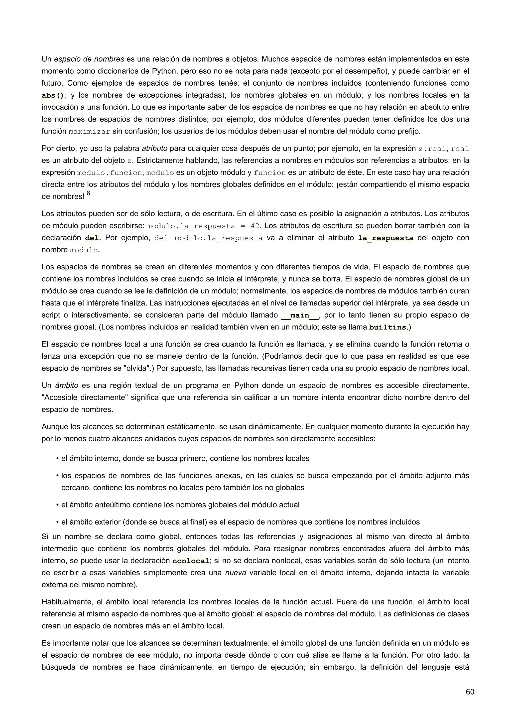 Un espacio de nombres es una relación de nombres a objetos. Muchos espacios de nombres están implementados en este
momento como diccionarios de Python, pero eso no se nota para nada (excepto por el desempeño), y puede cambiar en el
futuro. Como ejemplos de espacios de nombres tenés: el conjunto de nombres incluidos (conteniendo funciones como
abs(), y los nombres de excepciones integradas); los nombres globales en un módulo; y los nombres locales en la
invocación a una función. Lo que es importante saber de los espacios de nombres es que no hay relación en absoluto entre
los nombres de espacios de nombres distintos; por ejemplo, dos módulos diferentes pueden tener definidos los dos una
función maximizar sin confusión; los usuarios de los módulos deben usar el nombre del módulo como prefijo.
Por cierto, yo uso la palabra atributo para cualquier cosa después de un punto; por ejemplo, en la expresión z.real, real
es un atributo del objeto z. Estrictamente hablando, las referencias a nombres en módulos son referencias a atributos: en la
expresión modulo.funcion, modulo es un objeto módulo y funcion es un atributo de éste. En este caso hay una relación
directa entre los atributos del módulo y los nombres globales definidos en el módulo: ¡están compartiendo el mismo espacio
de nombres!
8
Los atributos pueden ser de sólo lectura, o de escritura. En el último caso es posible la asignación a atributos. Los atributos
de módulo pueden escribirse: modulo.la_respuesta = 42. Los atributos de escritura se pueden borrar también con la
declaración del. Por ejemplo, del modulo.la_respuesta va a eliminar el atributo la_respuesta del objeto con
nombre modulo.
Los espacios de nombres se crean en diferentes momentos y con diferentes tiempos de vida. El espacio de nombres que
contiene los nombres incluidos se crea cuando se inicia el intérprete, y nunca se borra. El espacio de nombres global de un
módulo se crea cuando se lee la definición de un módulo; normalmente, los espacios de nombres de módulos también duran
hasta que el intérprete finaliza. Las instrucciones ejecutadas en el nivel de llamadas superior del intérprete, ya sea desde un
script o interactivamente, se consideran parte del módulo llamado __main__, por lo tanto tienen su propio espacio de
nombres global. (Los nombres incluidos en realidad también viven en un módulo; este se llama builtins.)
El espacio de nombres local a una función se crea cuando la función es llamada, y se elimina cuando la función retorna o
lanza una excepción que no se maneje dentro de la función. (Podríamos decir que lo que pasa en realidad es que ese
espacio de nombres se "olvida".) Por supuesto, las llamadas recursivas tienen cada una su propio espacio de nombres local.
Un ámbito es una región textual de un programa en Python donde un espacio de nombres es accesible directamente.
"Accesible directamente" significa que una referencia sin calificar a un nombre intenta encontrar dicho nombre dentro del
espacio de nombres.
Aunque los alcances se determinan estáticamente, se usan dinámicamente. En cualquier momento durante la ejecución hay
por lo menos cuatro alcances anidados cuyos espacios de nombres son directamente accesibles:
• el ámbito interno, donde se busca primero, contiene los nombres locales
• los espacios de nombres de las funciones anexas, en las cuales se busca empezando por el ámbito adjunto más
cercano, contiene los nombres no locales pero también los no globales
• el ámbito anteúltimo contiene los nombres globales del módulo actual
• el ámbito exterior (donde se busca al final) es el espacio de nombres que contiene los nombres incluidos
Si un nombre se declara como global, entonces todas las referencias y asignaciones al mismo van directo al ámbito
intermedio que contiene los nombres globales del módulo. Para reasignar nombres encontrados afuera del ámbito más
interno, se puede usar la declaración nonlocal; si no se declara nonlocal, esas variables serán de sólo lectura (un intento
de escribir a esas variables simplemente crea una nueva variable local en el ámbito interno, dejando intacta la variable
externa del mismo nombre).
Habitualmente, el ámbito local referencia los nombres locales de la función actual. Fuera de una función, el ámbito local
referencia al mismo espacio de nombres que el ámbito global: el espacio de nombres del módulo. Las definiciones de clases
crean un espacio de nombres más en el ámbito local.
Es importante notar que los alcances se determinan textualmente: el ámbito global de una función definida en un módulo es
el espacio de nombres de ese módulo, no importa desde dónde o con qué alias se llame a la función. Por otro lado, la
búsqueda de nombres se hace dinámicamente, en tiempo de ejecución; sin embargo, la definición del lenguaje está
60
 