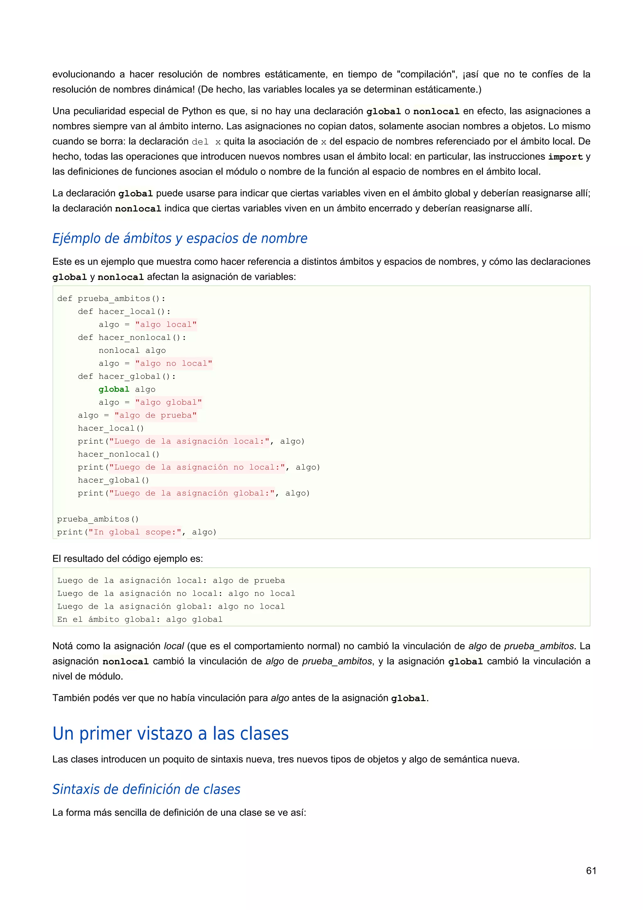 evolucionando a hacer resolución de nombres estáticamente, en tiempo de "compilación", ¡así que no te confíes de la
resolución de nombres dinámica! (De hecho, las variables locales ya se determinan estáticamente.)
Una peculiaridad especial de Python es que, si no hay una declaración global o nonlocal en efecto, las asignaciones a
nombres siempre van al ámbito interno. Las asignaciones no copian datos, solamente asocian nombres a objetos. Lo mismo
cuando se borra: la declaración del x quita la asociación de x del espacio de nombres referenciado por el ámbito local. De
hecho, todas las operaciones que introducen nuevos nombres usan el ámbito local: en particular, las instrucciones import y
las definiciones de funciones asocian el módulo o nombre de la función al espacio de nombres en el ámbito local.
La declaración global puede usarse para indicar que ciertas variables viven en el ámbito global y deberían reasignarse allí;
la declaración nonlocal indica que ciertas variables viven en un ámbito encerrado y deberían reasignarse allí.
Ejémplo de ámbitos y espacios de nombre
Este es un ejemplo que muestra como hacer referencia a distintos ámbitos y espacios de nombres, y cómo las declaraciones
global y nonlocal afectan la asignación de variables:
def prueba_ambitos():
def hacer_local():
algo = "algo local"
def hacer_nonlocal():
nonlocal algo
algo = "algo no local"
def hacer_global():
global algo
algo = "algo global"
algo = "algo de prueba"
hacer_local()
print("Luego de la asignación local:", algo)
hacer_nonlocal()
print("Luego de la asignación no local:", algo)
hacer_global()
print("Luego de la asignación global:", algo)
prueba_ambitos()
print("In global scope:", algo)
El resultado del código ejemplo es:
Luego de la asignación local: algo de prueba
Luego de la asignación no local: algo no local
Luego de la asignación global: algo no local
En el ámbito global: algo global
Notá como la asignación local (que es el comportamiento normal) no cambió la vinculación de algo de prueba_ambitos. La
asignación nonlocal cambió la vinculación de algo de prueba_ambitos, y la asignación global cambió la vinculación a
nivel de módulo.
También podés ver que no había vinculación para algo antes de la asignación global.
Un primer vistazo a las clases
Las clases introducen un poquito de sintaxis nueva, tres nuevos tipos de objetos y algo de semántica nueva.
Sintaxis de definición de clases
La forma más sencilla de definición de una clase se ve así:
61
 