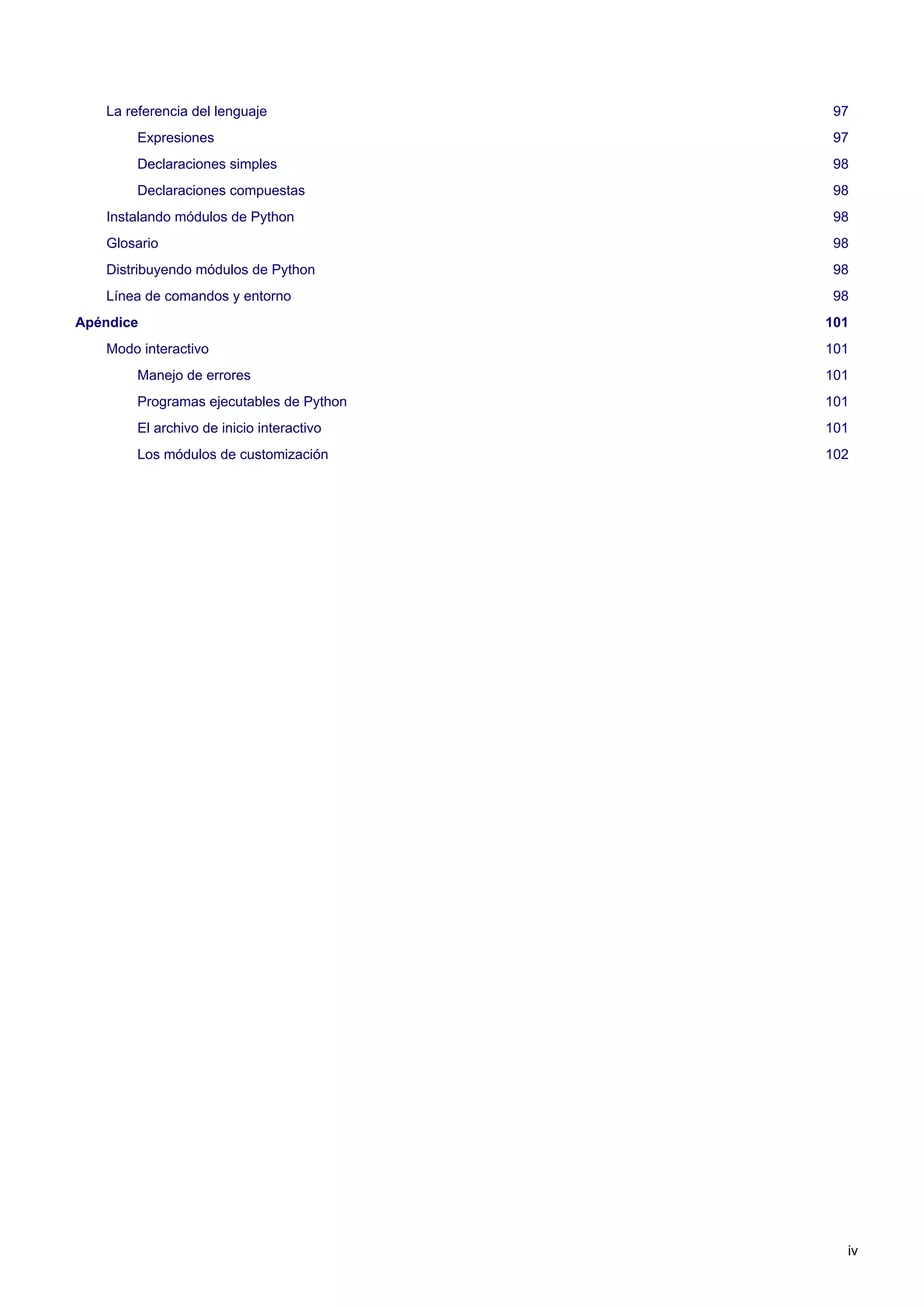 La referencia del lenguaje 97
Expresiones 97
Declaraciones simples 98
Declaraciones compuestas 98
Instalando módulos de Python 98
Glosario 98
Distribuyendo módulos de Python 98
Línea de comandos y entorno 98
Apéndice 101
Modo interactivo 101
Manejo de errores 101
Programas ejecutables de Python 101
El archivo de inicio interactivo 101
Los módulos de customización 102
iv
 