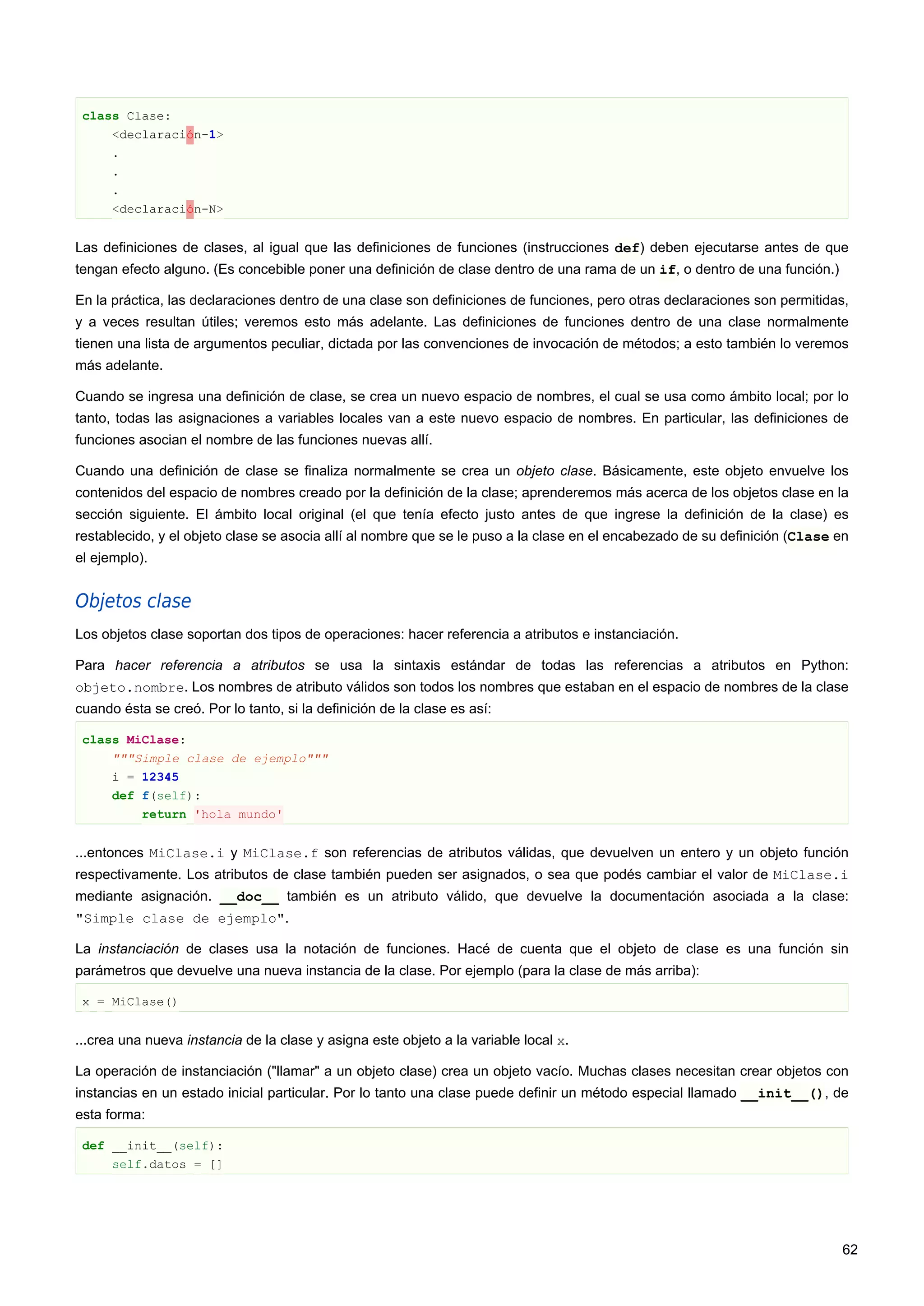 class Clase:
<declaración-1>
.
.
.
<declaración-N>
Las definiciones de clases, al igual que las definiciones de funciones (instrucciones def) deben ejecutarse antes de que
tengan efecto alguno. (Es concebible poner una definición de clase dentro de una rama de un if, o dentro de una función.)
En la práctica, las declaraciones dentro de una clase son definiciones de funciones, pero otras declaraciones son permitidas,
y a veces resultan útiles; veremos esto más adelante. Las definiciones de funciones dentro de una clase normalmente
tienen una lista de argumentos peculiar, dictada por las convenciones de invocación de métodos; a esto también lo veremos
más adelante.
Cuando se ingresa una definición de clase, se crea un nuevo espacio de nombres, el cual se usa como ámbito local; por lo
tanto, todas las asignaciones a variables locales van a este nuevo espacio de nombres. En particular, las definiciones de
funciones asocian el nombre de las funciones nuevas allí.
Cuando una definición de clase se finaliza normalmente se crea un objeto clase. Básicamente, este objeto envuelve los
contenidos del espacio de nombres creado por la definición de la clase; aprenderemos más acerca de los objetos clase en la
sección siguiente. El ámbito local original (el que tenía efecto justo antes de que ingrese la definición de la clase) es
restablecido, y el objeto clase se asocia allí al nombre que se le puso a la clase en el encabezado de su definición (Clase en
el ejemplo).
Objetos clase
Los objetos clase soportan dos tipos de operaciones: hacer referencia a atributos e instanciación.
Para hacer referencia a atributos se usa la sintaxis estándar de todas las referencias a atributos en Python:
objeto.nombre. Los nombres de atributo válidos son todos los nombres que estaban en el espacio de nombres de la clase
cuando ésta se creó. Por lo tanto, si la definición de la clase es así:
class MiClase:
"""Simple clase de ejemplo"""
i = 12345
def f(self):
return 'hola mundo'
...entonces MiClase.i y MiClase.f son referencias de atributos válidas, que devuelven un entero y un objeto función
respectivamente. Los atributos de clase también pueden ser asignados, o sea que podés cambiar el valor de MiClase.i
mediante asignación. __doc__ también es un atributo válido, que devuelve la documentación asociada a la clase:
"Simple clase de ejemplo".
La instanciación de clases usa la notación de funciones. Hacé de cuenta que el objeto de clase es una función sin
parámetros que devuelve una nueva instancia de la clase. Por ejemplo (para la clase de más arriba):
x = MiClase()
...crea una nueva instancia de la clase y asigna este objeto a la variable local x.
La operación de instanciación ("llamar" a un objeto clase) crea un objeto vacío. Muchas clases necesitan crear objetos con
instancias en un estado inicial particular. Por lo tanto una clase puede definir un método especial llamado __init__(), de
esta forma:
def __init__(self):
self.datos = []
62
 