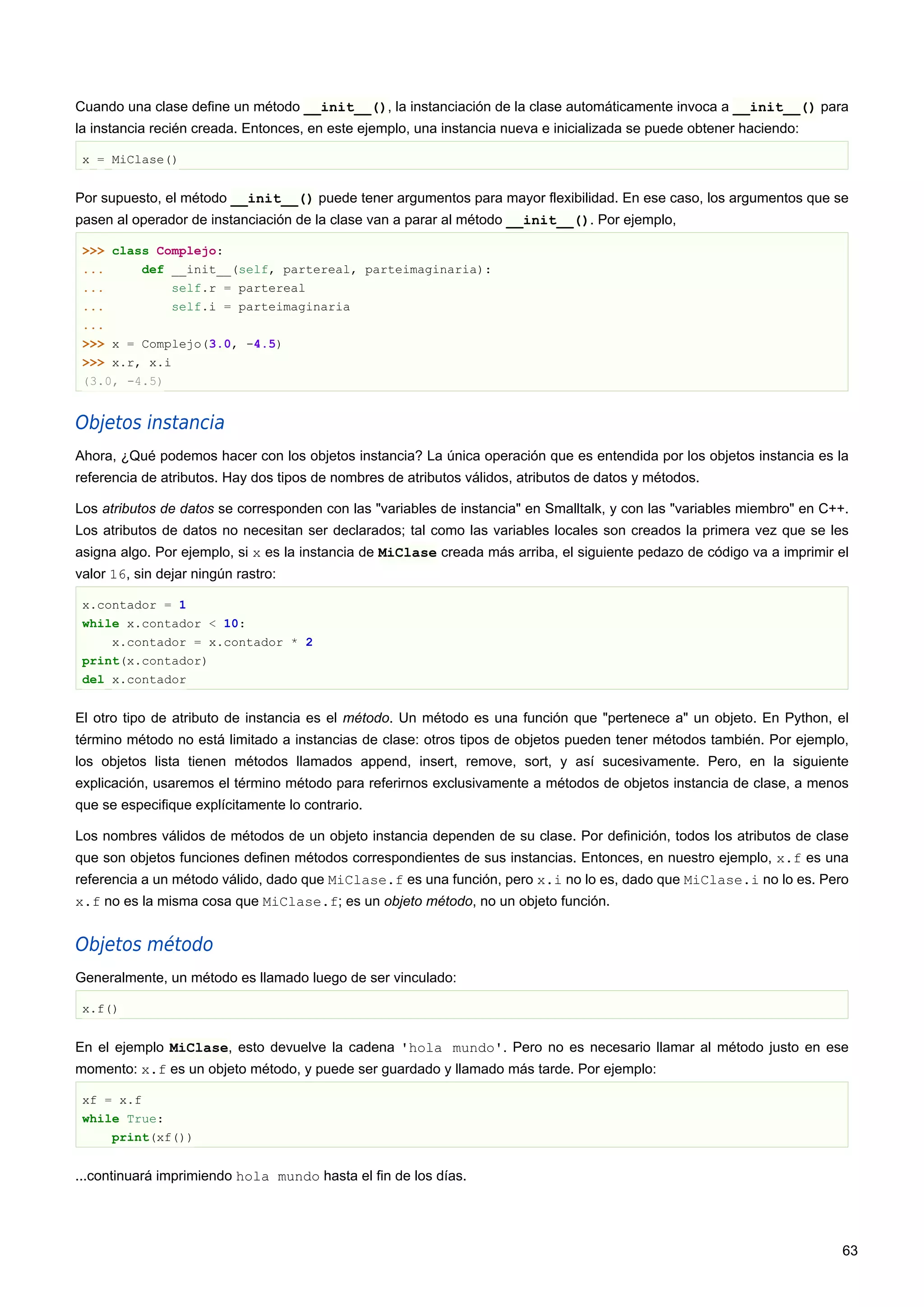 Cuando una clase define un método __init__(), la instanciación de la clase automáticamente invoca a __init__() para
la instancia recién creada. Entonces, en este ejemplo, una instancia nueva e inicializada se puede obtener haciendo:
x = MiClase()
Por supuesto, el método __init__() puede tener argumentos para mayor flexibilidad. En ese caso, los argumentos que se
pasen al operador de instanciación de la clase van a parar al método __init__(). Por ejemplo,
>>> class Complejo:
... def __init__(self, partereal, parteimaginaria):
... self.r = partereal
... self.i = parteimaginaria
...
>>> x = Complejo(3.0, -4.5)
>>> x.r, x.i
(3.0, -4.5)
Objetos instancia
Ahora, ¿Qué podemos hacer con los objetos instancia? La única operación que es entendida por los objetos instancia es la
referencia de atributos. Hay dos tipos de nombres de atributos válidos, atributos de datos y métodos.
Los atributos de datos se corresponden con las "variables de instancia" en Smalltalk, y con las "variables miembro" en C++.
Los atributos de datos no necesitan ser declarados; tal como las variables locales son creados la primera vez que se les
asigna algo. Por ejemplo, si x es la instancia de MiClase creada más arriba, el siguiente pedazo de código va a imprimir el
valor 16, sin dejar ningún rastro:
x.contador = 1
while x.contador < 10:
x.contador = x.contador * 2
print(x.contador)
del x.contador
El otro tipo de atributo de instancia es el método. Un método es una función que "pertenece a" un objeto. En Python, el
término método no está limitado a instancias de clase: otros tipos de objetos pueden tener métodos también. Por ejemplo,
los objetos lista tienen métodos llamados append, insert, remove, sort, y así sucesivamente. Pero, en la siguiente
explicación, usaremos el término método para referirnos exclusivamente a métodos de objetos instancia de clase, a menos
que se especifique explícitamente lo contrario.
Los nombres válidos de métodos de un objeto instancia dependen de su clase. Por definición, todos los atributos de clase
que son objetos funciones definen métodos correspondientes de sus instancias. Entonces, en nuestro ejemplo, x.f es una
referencia a un método válido, dado que MiClase.f es una función, pero x.i no lo es, dado que MiClase.i no lo es. Pero
x.f no es la misma cosa que MiClase.f; es un objeto método, no un objeto función.
Objetos método
Generalmente, un método es llamado luego de ser vinculado:
x.f()
En el ejemplo MiClase, esto devuelve la cadena 'hola mundo'. Pero no es necesario llamar al método justo en ese
momento: x.f es un objeto método, y puede ser guardado y llamado más tarde. Por ejemplo:
xf = x.f
while True:
print(xf())
...continuará imprimiendo hola mundo hasta el fin de los días.
63
 