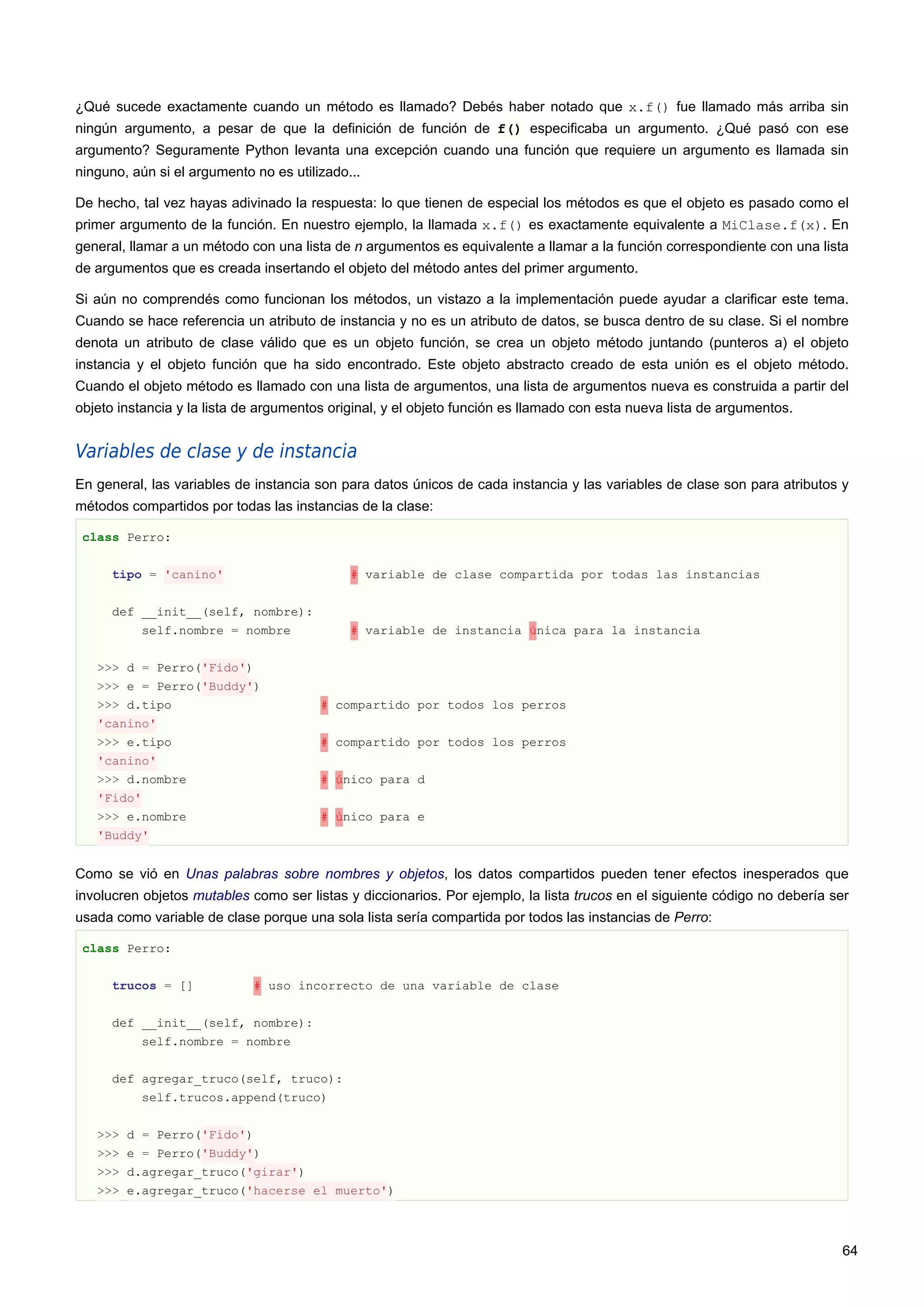 ¿Qué sucede exactamente cuando un método es llamado? Debés haber notado que x.f() fue llamado más arriba sin
ningún argumento, a pesar de que la definición de función de f() especificaba un argumento. ¿Qué pasó con ese
argumento? Seguramente Python levanta una excepción cuando una función que requiere un argumento es llamada sin
ninguno, aún si el argumento no es utilizado...
De hecho, tal vez hayas adivinado la respuesta: lo que tienen de especial los métodos es que el objeto es pasado como el
primer argumento de la función. En nuestro ejemplo, la llamada x.f() es exactamente equivalente a MiClase.f(x). En
general, llamar a un método con una lista de n argumentos es equivalente a llamar a la función correspondiente con una lista
de argumentos que es creada insertando el objeto del método antes del primer argumento.
Si aún no comprendés como funcionan los métodos, un vistazo a la implementación puede ayudar a clarificar este tema.
Cuando se hace referencia un atributo de instancia y no es un atributo de datos, se busca dentro de su clase. Si el nombre
denota un atributo de clase válido que es un objeto función, se crea un objeto método juntando (punteros a) el objeto
instancia y el objeto función que ha sido encontrado. Este objeto abstracto creado de esta unión es el objeto método.
Cuando el objeto método es llamado con una lista de argumentos, una lista de argumentos nueva es construida a partir del
objeto instancia y la lista de argumentos original, y el objeto función es llamado con esta nueva lista de argumentos.
Variables de clase y de instancia
En general, las variables de instancia son para datos únicos de cada instancia y las variables de clase son para atributos y
métodos compartidos por todas las instancias de la clase:
class Perro:
tipo = 'canino' # variable de clase compartida por todas las instancias
def __init__(self, nombre):
self.nombre = nombre # variable de instancia única para la instancia
>>> d = Perro('Fido')
>>> e = Perro('Buddy')
>>> d.tipo # compartido por todos los perros
'canino'
>>> e.tipo # compartido por todos los perros
'canino'
>>> d.nombre # único para d
'Fido'
>>> e.nombre # único para e
'Buddy'
Como se vió en Unas palabras sobre nombres y objetos, los datos compartidos pueden tener efectos inesperados que
involucren objetos mutables como ser listas y diccionarios. Por ejemplo, la lista trucos en el siguiente código no debería ser
usada como variable de clase porque una sola lista sería compartida por todos las instancias de Perro:
class Perro:
trucos = [] # uso incorrecto de una variable de clase
def __init__(self, nombre):
self.nombre = nombre
def agregar_truco(self, truco):
self.trucos.append(truco)
>>> d = Perro('Fido')
>>> e = Perro('Buddy')
>>> d.agregar_truco('girar')
>>> e.agregar_truco('hacerse el muerto')
64
 