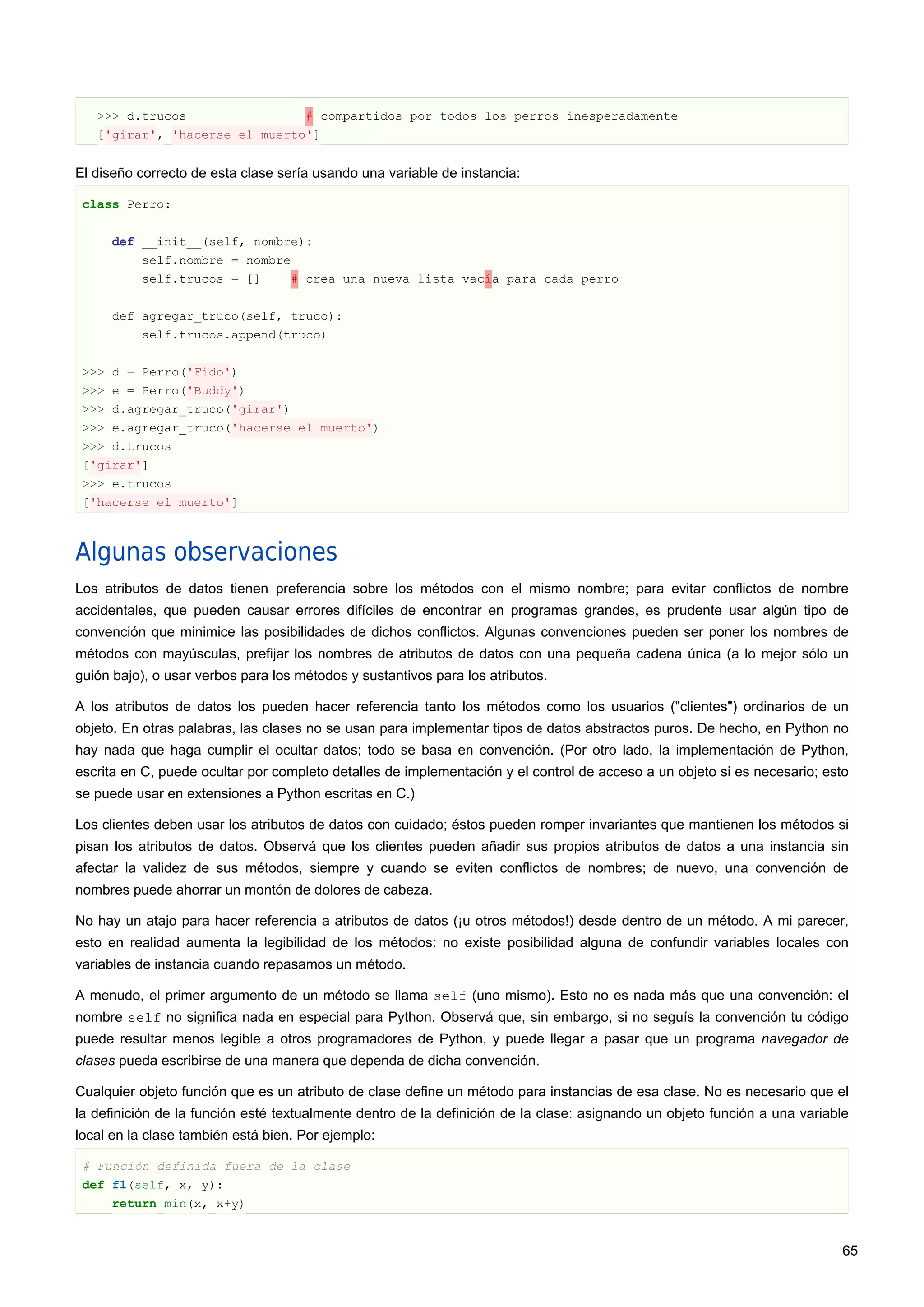 >>> d.trucos # compartidos por todos los perros inesperadamente
['girar', 'hacerse el muerto']
El diseño correcto de esta clase sería usando una variable de instancia:
class Perro:
def __init__(self, nombre):
self.nombre = nombre
self.trucos = [] # crea una nueva lista vacía para cada perro
def agregar_truco(self, truco):
self.trucos.append(truco)
>>> d = Perro('Fido')
>>> e = Perro('Buddy')
>>> d.agregar_truco('girar')
>>> e.agregar_truco('hacerse el muerto')
>>> d.trucos
['girar']
>>> e.trucos
['hacerse el muerto']
Algunas observaciones
Los atributos de datos tienen preferencia sobre los métodos con el mismo nombre; para evitar conflictos de nombre
accidentales, que pueden causar errores difíciles de encontrar en programas grandes, es prudente usar algún tipo de
convención que minimice las posibilidades de dichos conflictos. Algunas convenciones pueden ser poner los nombres de
métodos con mayúsculas, prefijar los nombres de atributos de datos con una pequeña cadena única (a lo mejor sólo un
guión bajo), o usar verbos para los métodos y sustantivos para los atributos.
A los atributos de datos los pueden hacer referencia tanto los métodos como los usuarios ("clientes") ordinarios de un
objeto. En otras palabras, las clases no se usan para implementar tipos de datos abstractos puros. De hecho, en Python no
hay nada que haga cumplir el ocultar datos; todo se basa en convención. (Por otro lado, la implementación de Python,
escrita en C, puede ocultar por completo detalles de implementación y el control de acceso a un objeto si es necesario; esto
se puede usar en extensiones a Python escritas en C.)
Los clientes deben usar los atributos de datos con cuidado; éstos pueden romper invariantes que mantienen los métodos si
pisan los atributos de datos. Observá que los clientes pueden añadir sus propios atributos de datos a una instancia sin
afectar la validez de sus métodos, siempre y cuando se eviten conflictos de nombres; de nuevo, una convención de
nombres puede ahorrar un montón de dolores de cabeza.
No hay un atajo para hacer referencia a atributos de datos (¡u otros métodos!) desde dentro de un método. A mi parecer,
esto en realidad aumenta la legibilidad de los métodos: no existe posibilidad alguna de confundir variables locales con
variables de instancia cuando repasamos un método.
A menudo, el primer argumento de un método se llama self (uno mismo). Esto no es nada más que una convención: el
nombre self no significa nada en especial para Python. Observá que, sin embargo, si no seguís la convención tu código
puede resultar menos legible a otros programadores de Python, y puede llegar a pasar que un programa navegador de
clases pueda escribirse de una manera que dependa de dicha convención.
Cualquier objeto función que es un atributo de clase define un método para instancias de esa clase. No es necesario que el
la definición de la función esté textualmente dentro de la definición de la clase: asignando un objeto función a una variable
local en la clase también está bien. Por ejemplo:
# Función definida fuera de la clase
def f1(self, x, y):
return min(x, x+y)
65
 