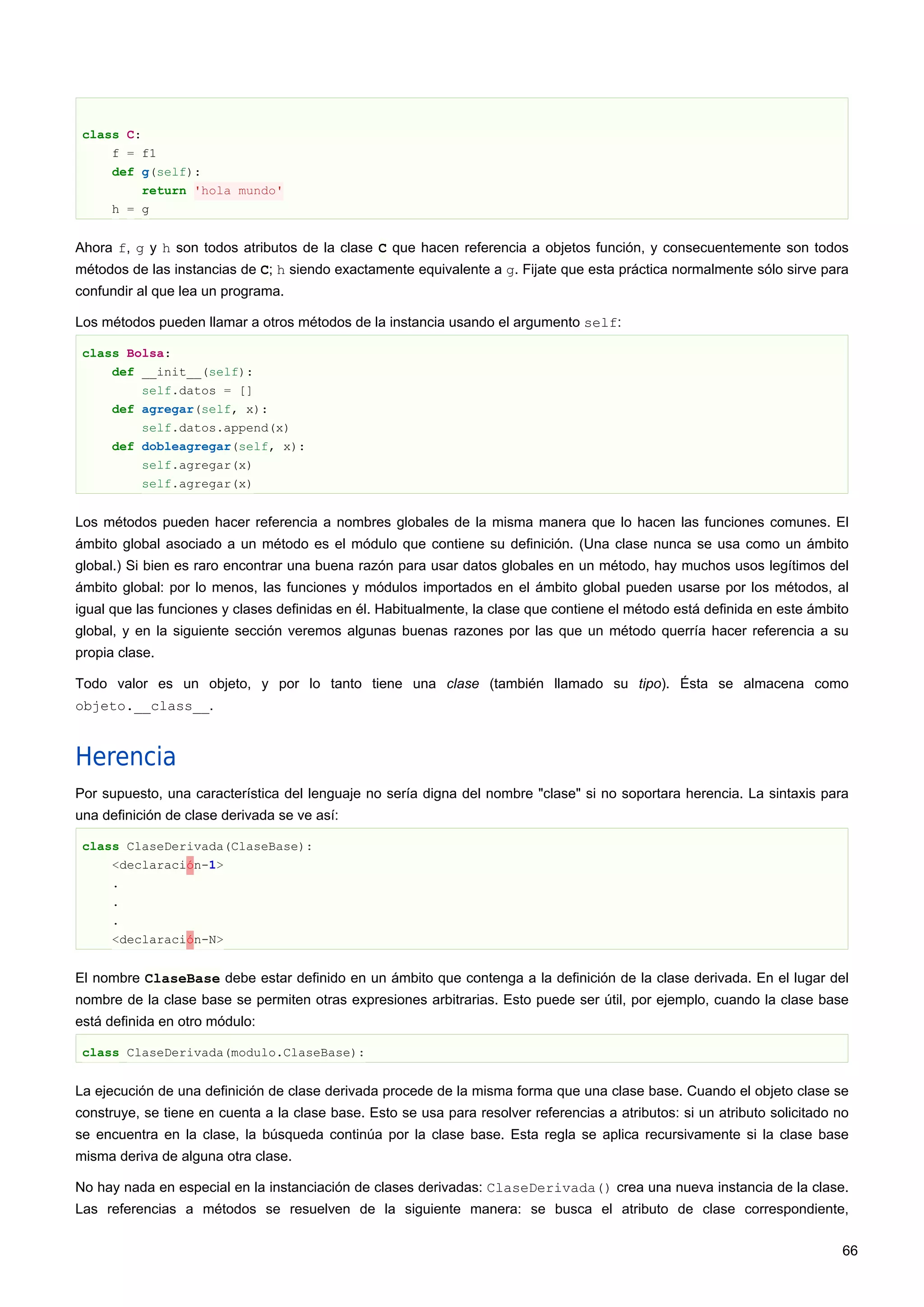 class C:
f = f1
def g(self):
return 'hola mundo'
h = g
Ahora f, g y h son todos atributos de la clase C que hacen referencia a objetos función, y consecuentemente son todos
métodos de las instancias de C; h siendo exactamente equivalente a g. Fijate que esta práctica normalmente sólo sirve para
confundir al que lea un programa.
Los métodos pueden llamar a otros métodos de la instancia usando el argumento self:
class Bolsa:
def __init__(self):
self.datos = []
def agregar(self, x):
self.datos.append(x)
def dobleagregar(self, x):
self.agregar(x)
self.agregar(x)
Los métodos pueden hacer referencia a nombres globales de la misma manera que lo hacen las funciones comunes. El
ámbito global asociado a un método es el módulo que contiene su definición. (Una clase nunca se usa como un ámbito
global.) Si bien es raro encontrar una buena razón para usar datos globales en un método, hay muchos usos legítimos del
ámbito global: por lo menos, las funciones y módulos importados en el ámbito global pueden usarse por los métodos, al
igual que las funciones y clases definidas en él. Habitualmente, la clase que contiene el método está definida en este ámbito
global, y en la siguiente sección veremos algunas buenas razones por las que un método querría hacer referencia a su
propia clase.
Todo valor es un objeto, y por lo tanto tiene una clase (también llamado su tipo). Ésta se almacena como
objeto.__class__.
Herencia
Por supuesto, una característica del lenguaje no sería digna del nombre "clase" si no soportara herencia. La sintaxis para
una definición de clase derivada se ve así:
class ClaseDerivada(ClaseBase):
<declaración-1>
.
.
.
<declaración-N>
El nombre ClaseBase debe estar definido en un ámbito que contenga a la definición de la clase derivada. En el lugar del
nombre de la clase base se permiten otras expresiones arbitrarias. Esto puede ser útil, por ejemplo, cuando la clase base
está definida en otro módulo:
class ClaseDerivada(modulo.ClaseBase):
La ejecución de una definición de clase derivada procede de la misma forma que una clase base. Cuando el objeto clase se
construye, se tiene en cuenta a la clase base. Esto se usa para resolver referencias a atributos: si un atributo solicitado no
se encuentra en la clase, la búsqueda continúa por la clase base. Esta regla se aplica recursivamente si la clase base
misma deriva de alguna otra clase.
No hay nada en especial en la instanciación de clases derivadas: ClaseDerivada() crea una nueva instancia de la clase.
Las referencias a métodos se resuelven de la siguiente manera: se busca el atributo de clase correspondiente,
66
 