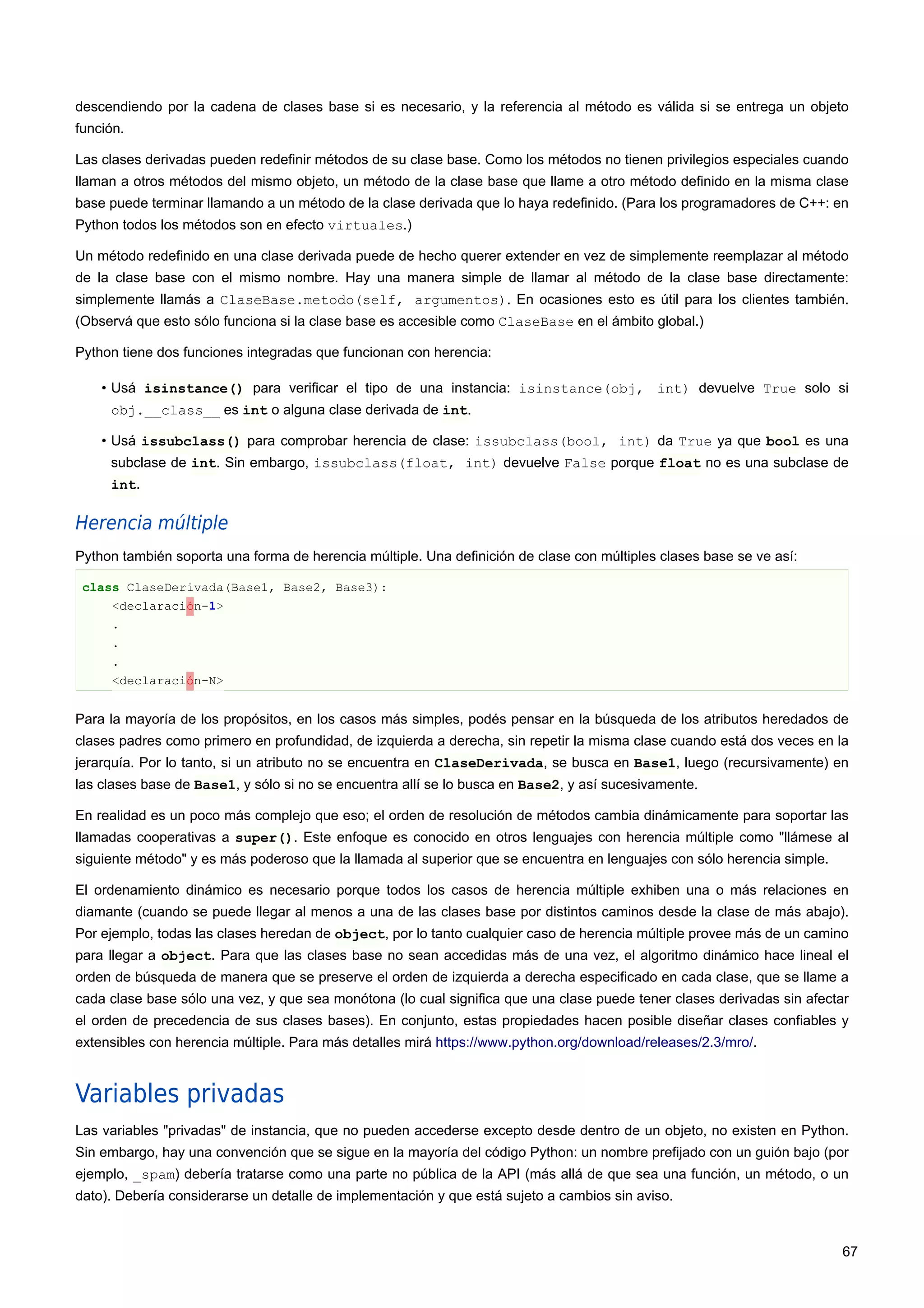 descendiendo por la cadena de clases base si es necesario, y la referencia al método es válida si se entrega un objeto
función.
Las clases derivadas pueden redefinir métodos de su clase base. Como los métodos no tienen privilegios especiales cuando
llaman a otros métodos del mismo objeto, un método de la clase base que llame a otro método definido en la misma clase
base puede terminar llamando a un método de la clase derivada que lo haya redefinido. (Para los programadores de C++: en
Python todos los métodos son en efecto virtuales.)
Un método redefinido en una clase derivada puede de hecho querer extender en vez de simplemente reemplazar al método
de la clase base con el mismo nombre. Hay una manera simple de llamar al método de la clase base directamente:
simplemente llamás a ClaseBase.metodo(self, argumentos). En ocasiones esto es útil para los clientes también.
(Observá que esto sólo funciona si la clase base es accesible como ClaseBase en el ámbito global.)
Python tiene dos funciones integradas que funcionan con herencia:
• Usá isinstance() para verificar el tipo de una instancia: isinstance(obj, int) devuelve True solo si
obj.__class__ es int o alguna clase derivada de int.
• Usá issubclass() para comprobar herencia de clase: issubclass(bool, int) da True ya que bool es una
subclase de int. Sin embargo, issubclass(float, int) devuelve False porque float no es una subclase de
int.
Herencia múltiple
Python también soporta una forma de herencia múltiple. Una definición de clase con múltiples clases base se ve así:
class ClaseDerivada(Base1, Base2, Base3):
<declaración-1>
.
.
.
<declaración-N>
Para la mayoría de los propósitos, en los casos más simples, podés pensar en la búsqueda de los atributos heredados de
clases padres como primero en profundidad, de izquierda a derecha, sin repetir la misma clase cuando está dos veces en la
jerarquía. Por lo tanto, si un atributo no se encuentra en ClaseDerivada, se busca en Base1, luego (recursivamente) en
las clases base de Base1, y sólo si no se encuentra allí se lo busca en Base2, y así sucesivamente.
En realidad es un poco más complejo que eso; el orden de resolución de métodos cambia dinámicamente para soportar las
llamadas cooperativas a super(). Este enfoque es conocido en otros lenguajes con herencia múltiple como "llámese al
siguiente método" y es más poderoso que la llamada al superior que se encuentra en lenguajes con sólo herencia simple.
El ordenamiento dinámico es necesario porque todos los casos de herencia múltiple exhiben una o más relaciones en
diamante (cuando se puede llegar al menos a una de las clases base por distintos caminos desde la clase de más abajo).
Por ejemplo, todas las clases heredan de object, por lo tanto cualquier caso de herencia múltiple provee más de un camino
para llegar a object. Para que las clases base no sean accedidas más de una vez, el algoritmo dinámico hace lineal el
orden de búsqueda de manera que se preserve el orden de izquierda a derecha especificado en cada clase, que se llame a
cada clase base sólo una vez, y que sea monótona (lo cual significa que una clase puede tener clases derivadas sin afectar
el orden de precedencia de sus clases bases). En conjunto, estas propiedades hacen posible diseñar clases confiables y
extensibles con herencia múltiple. Para más detalles mirá https://www.python.org/download/releases/2.3/mro/.
Variables privadas
Las variables "privadas" de instancia, que no pueden accederse excepto desde dentro de un objeto, no existen en Python.
Sin embargo, hay una convención que se sigue en la mayoría del código Python: un nombre prefijado con un guión bajo (por
ejemplo, _spam) debería tratarse como una parte no pública de la API (más allá de que sea una función, un método, o un
dato). Debería considerarse un detalle de implementación y que está sujeto a cambios sin aviso.
67
 