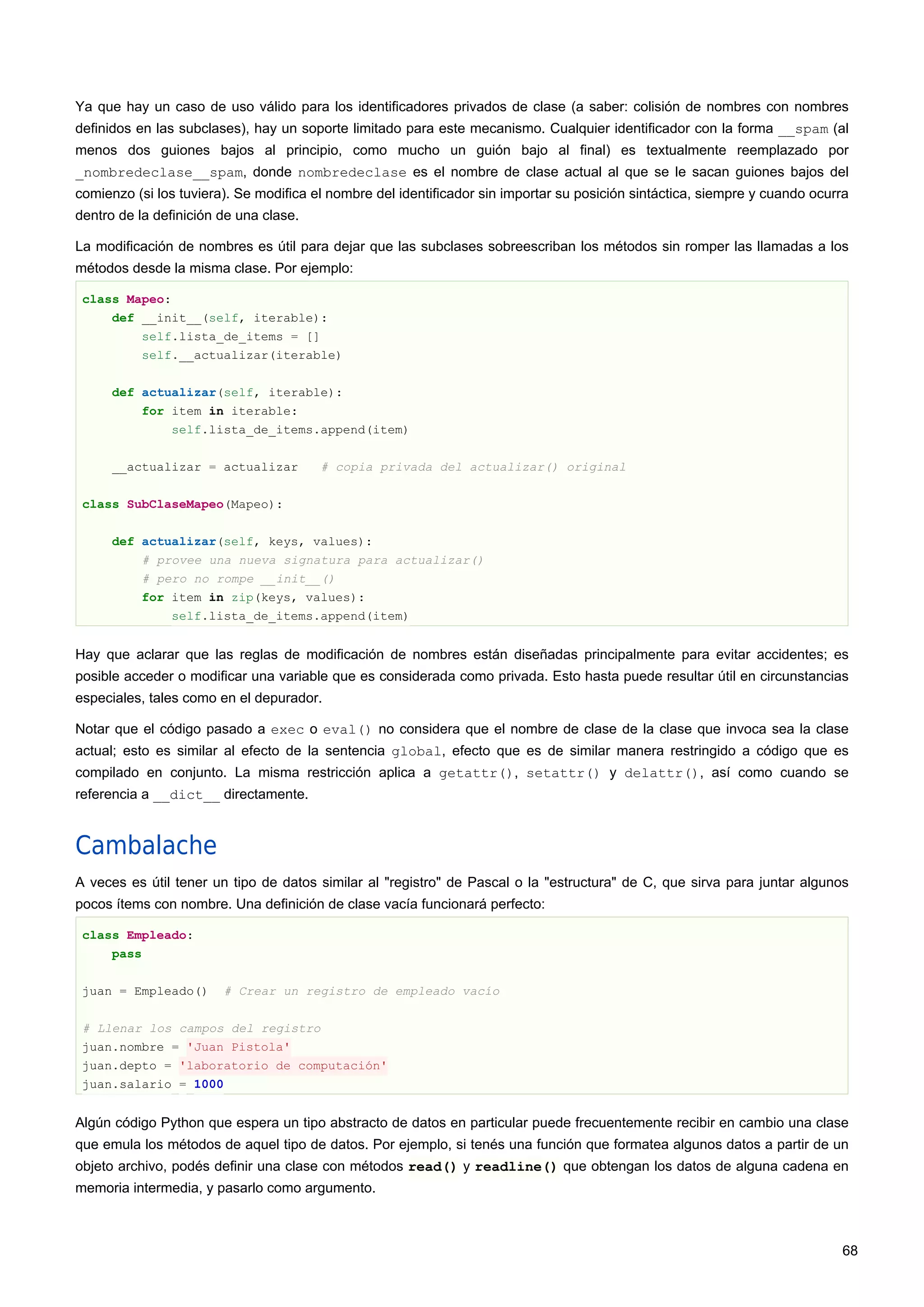 Ya que hay un caso de uso válido para los identificadores privados de clase (a saber: colisión de nombres con nombres
definidos en las subclases), hay un soporte limitado para este mecanismo. Cualquier identificador con la forma __spam (al
menos dos guiones bajos al principio, como mucho un guión bajo al final) es textualmente reemplazado por
_nombredeclase__spam, donde nombredeclase es el nombre de clase actual al que se le sacan guiones bajos del
comienzo (si los tuviera). Se modifica el nombre del identificador sin importar su posición sintáctica, siempre y cuando ocurra
dentro de la definición de una clase.
La modificación de nombres es útil para dejar que las subclases sobreescriban los métodos sin romper las llamadas a los
métodos desde la misma clase. Por ejemplo:
class Mapeo:
def __init__(self, iterable):
self.lista_de_items = []
self.__actualizar(iterable)
def actualizar(self, iterable):
for item in iterable:
self.lista_de_items.append(item)
__actualizar = actualizar # copia privada del actualizar() original
class SubClaseMapeo(Mapeo):
def actualizar(self, keys, values):
# provee una nueva signatura para actualizar()
# pero no rompe __init__()
for item in zip(keys, values):
self.lista_de_items.append(item)
Hay que aclarar que las reglas de modificación de nombres están diseñadas principalmente para evitar accidentes; es
posible acceder o modificar una variable que es considerada como privada. Esto hasta puede resultar útil en circunstancias
especiales, tales como en el depurador.
Notar que el código pasado a exec o eval() no considera que el nombre de clase de la clase que invoca sea la clase
actual; esto es similar al efecto de la sentencia global, efecto que es de similar manera restringido a código que es
compilado en conjunto. La misma restricción aplica a getattr(), setattr() y delattr(), así como cuando se
referencia a __dict__ directamente.
Cambalache
A veces es útil tener un tipo de datos similar al "registro" de Pascal o la "estructura" de C, que sirva para juntar algunos
pocos ítems con nombre. Una definición de clase vacía funcionará perfecto:
class Empleado:
pass
juan = Empleado() # Crear un registro de empleado vacío
# Llenar los campos del registro
juan.nombre = 'Juan Pistola'
juan.depto = 'laboratorio de computación'
juan.salario = 1000
Algún código Python que espera un tipo abstracto de datos en particular puede frecuentemente recibir en cambio una clase
que emula los métodos de aquel tipo de datos. Por ejemplo, si tenés una función que formatea algunos datos a partir de un
objeto archivo, podés definir una clase con métodos read() y readline() que obtengan los datos de alguna cadena en
memoria intermedia, y pasarlo como argumento.
68
 