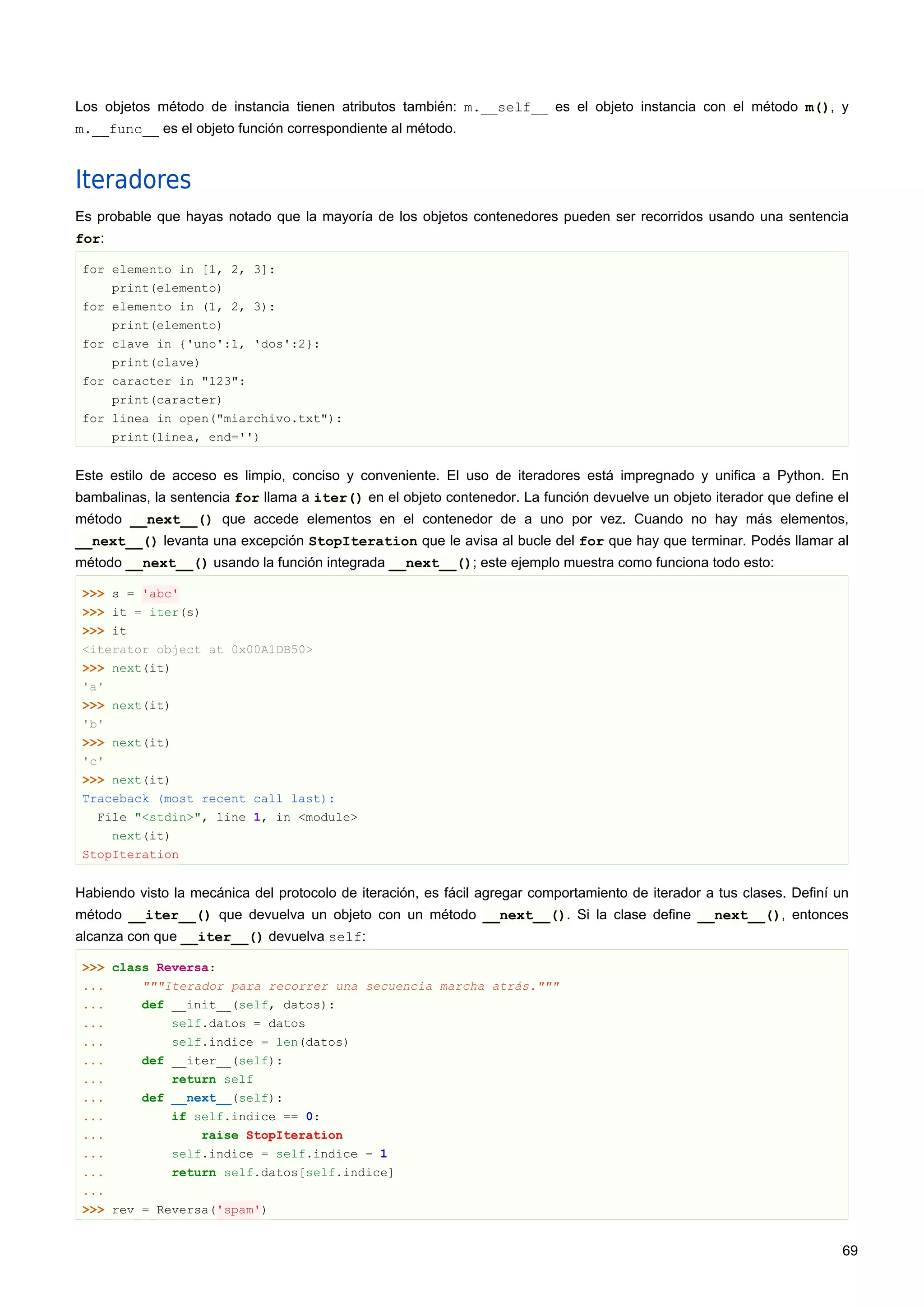 Los objetos método de instancia tienen atributos también: m.__self__ es el objeto instancia con el método m(), y
m.__func__ es el objeto función correspondiente al método.
Iteradores
Es probable que hayas notado que la mayoría de los objetos contenedores pueden ser recorridos usando una sentencia
for:
for elemento in [1, 2, 3]:
print(elemento)
for elemento in (1, 2, 3):
print(elemento)
for clave in {'uno':1, 'dos':2}:
print(clave)
for caracter in "123":
print(caracter)
for linea in open("miarchivo.txt"):
print(linea, end='')
Este estilo de acceso es limpio, conciso y conveniente. El uso de iteradores está impregnado y unifica a Python. En
bambalinas, la sentencia for llama a iter() en el objeto contenedor. La función devuelve un objeto iterador que define el
método __next__() que accede elementos en el contenedor de a uno por vez. Cuando no hay más elementos,
__next__() levanta una excepción StopIteration que le avisa al bucle del for que hay que terminar. Podés llamar al
método __next__() usando la función integrada __next__(); este ejemplo muestra como funciona todo esto:
>>> s = 'abc'
>>> it = iter(s)
>>> it
<iterator object at 0x00A1DB50>
>>> next(it)
'a'
>>> next(it)
'b'
>>> next(it)
'c'
>>> next(it)
Traceback (most recent call last):
File "<stdin>", line 1, in <module>
next(it)
StopIteration
Habiendo visto la mecánica del protocolo de iteración, es fácil agregar comportamiento de iterador a tus clases. Definí un
método __iter__() que devuelva un objeto con un método __next__(). Si la clase define __next__(), entonces
alcanza con que __iter__() devuelva self:
>>> class Reversa:
... """Iterador para recorrer una secuencia marcha atrás."""
... def __init__(self, datos):
... self.datos = datos
... self.indice = len(datos)
... def __iter__(self):
... return self
... def __next__(self):
... if self.indice == 0:
... raise StopIteration
... self.indice = self.indice - 1
... return self.datos[self.indice]
...
>>> rev = Reversa('spam')
69
 