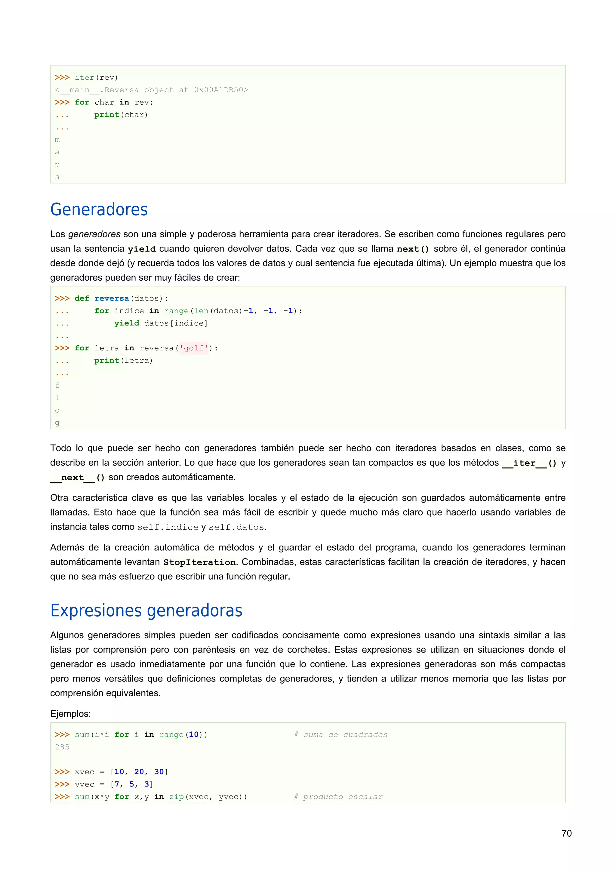 >>> iter(rev)
<__main__.Reversa object at 0x00A1DB50>
>>> for char in rev:
... print(char)
...
m
a
p
s
Generadores
Los generadores son una simple y poderosa herramienta para crear iteradores. Se escriben como funciones regulares pero
usan la sentencia yield cuando quieren devolver datos. Cada vez que se llama next() sobre él, el generador continúa
desde donde dejó (y recuerda todos los valores de datos y cual sentencia fue ejecutada última). Un ejemplo muestra que los
generadores pueden ser muy fáciles de crear:
>>> def reversa(datos):
... for indice in range(len(datos)-1, -1, -1):
... yield datos[indice]
...
>>> for letra in reversa('golf'):
... print(letra)
...
f
l
o
g
Todo lo que puede ser hecho con generadores también puede ser hecho con iteradores basados en clases, como se
describe en la sección anterior. Lo que hace que los generadores sean tan compactos es que los métodos __iter__() y
__next__() son creados automáticamente.
Otra característica clave es que las variables locales y el estado de la ejecución son guardados automáticamente entre
llamadas. Esto hace que la función sea más fácil de escribir y quede mucho más claro que hacerlo usando variables de
instancia tales como self.indice y self.datos.
Además de la creación automática de métodos y el guardar el estado del programa, cuando los generadores terminan
automáticamente levantan StopIteration. Combinadas, estas características facilitan la creación de iteradores, y hacen
que no sea más esfuerzo que escribir una función regular.
Expresiones generadoras
Algunos generadores simples pueden ser codificados concisamente como expresiones usando una sintaxis similar a las
listas por comprensión pero con paréntesis en vez de corchetes. Estas expresiones se utilizan en situaciones donde el
generador es usado inmediatamente por una función que lo contiene. Las expresiones generadoras son más compactas
pero menos versátiles que definiciones completas de generadores, y tienden a utilizar menos memoria que las listas por
comprensión equivalentes.
Ejemplos:
>>> sum(i*i for i in range(10)) # suma de cuadrados
285
>>> xvec = [10, 20, 30]
>>> yvec = [7, 5, 3]
>>> sum(x*y for x,y in zip(xvec, yvec)) # producto escalar
70
 