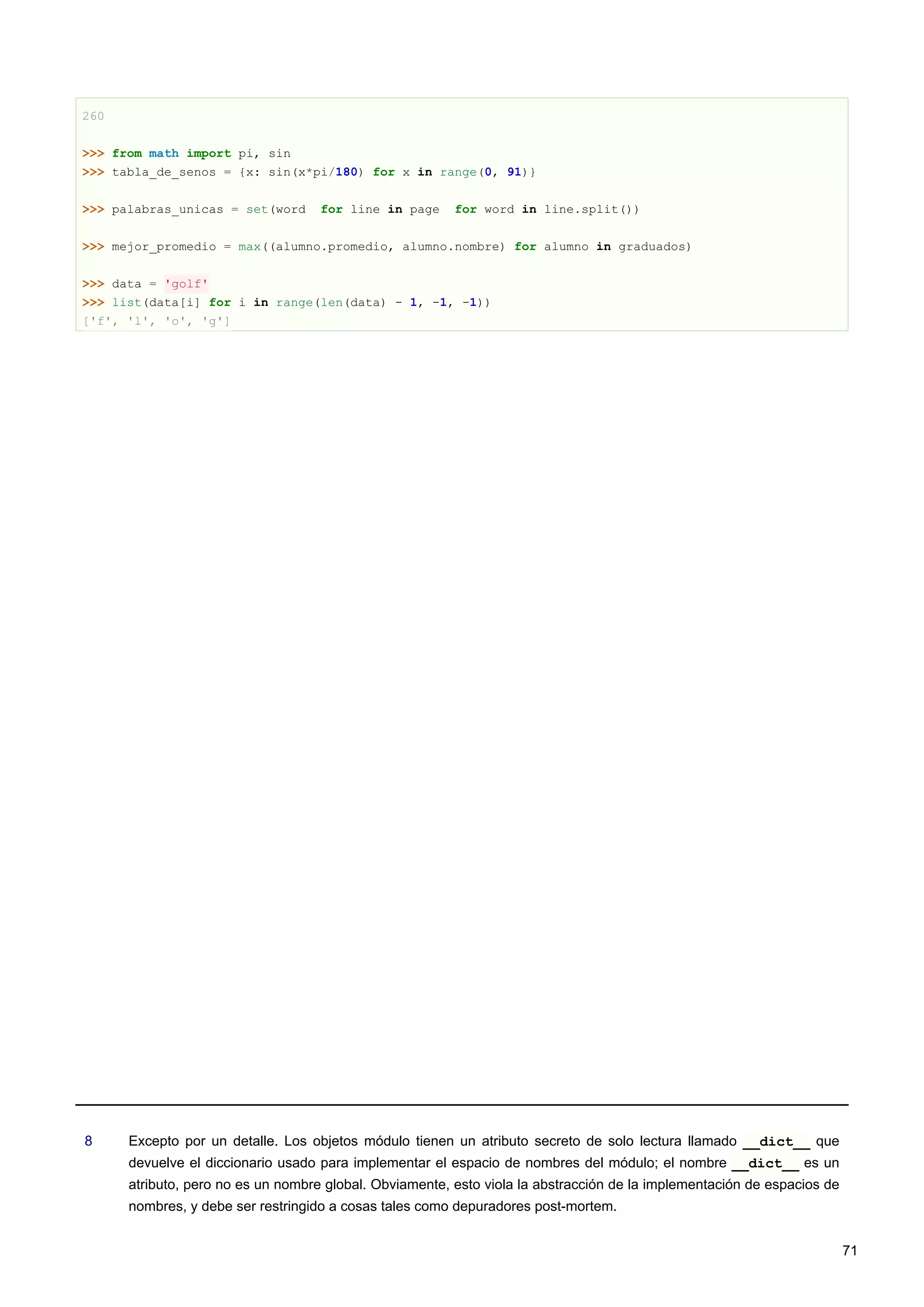 260
>>> from math import pi, sin
>>> tabla_de_senos = {x: sin(x*pi/180) for x in range(0, 91)}
>>> palabras_unicas = set(word for line in page for word in line.split())
>>> mejor_promedio = max((alumno.promedio, alumno.nombre) for alumno in graduados)
>>> data = 'golf'
>>> list(data[i] for i in range(len(data) - 1, -1, -1))
['f', 'l', 'o', 'g']
8 Excepto por un detalle. Los objetos módulo tienen un atributo secreto de solo lectura llamado __dict__ que
devuelve el diccionario usado para implementar el espacio de nombres del módulo; el nombre __dict__ es un
atributo, pero no es un nombre global. Obviamente, esto viola la abstracción de la implementación de espacios de
nombres, y debe ser restringido a cosas tales como depuradores post-mortem.
71
 