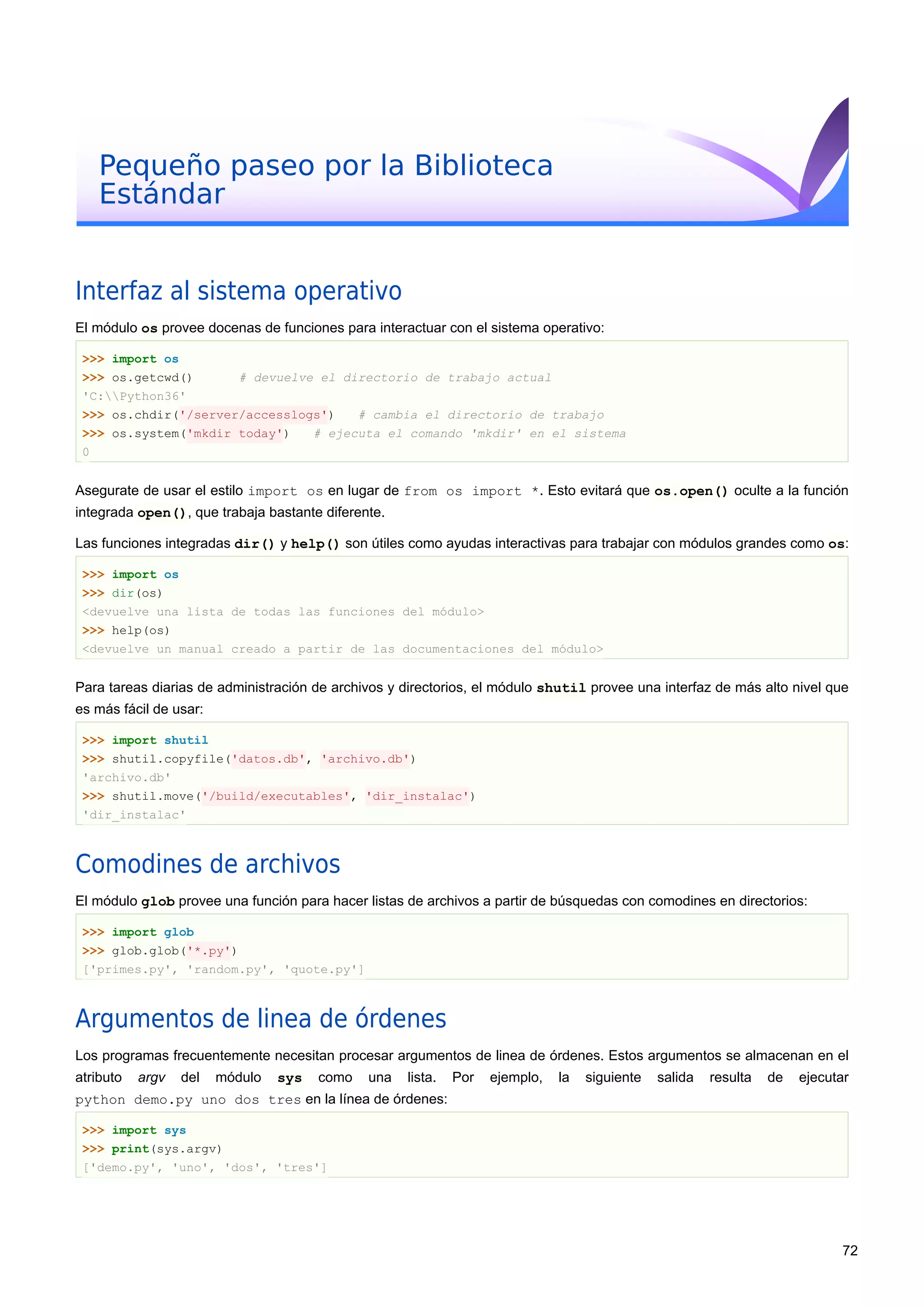 Pequeño paseo por la Biblioteca
Estándar
Interfaz al sistema operativo
El módulo os provee docenas de funciones para interactuar con el sistema operativo:
>>> import os
>>> os.getcwd() # devuelve el directorio de trabajo actual
'C:Python36'
>>> os.chdir('/server/accesslogs') # cambia el directorio de trabajo
>>> os.system('mkdir today') # ejecuta el comando 'mkdir' en el sistema
0
Asegurate de usar el estilo import os en lugar de from os import *. Esto evitará que os.open() oculte a la función
integrada open(), que trabaja bastante diferente.
Las funciones integradas dir() y help() son útiles como ayudas interactivas para trabajar con módulos grandes como os:
>>> import os
>>> dir(os)
<devuelve una lista de todas las funciones del módulo>
>>> help(os)
<devuelve un manual creado a partir de las documentaciones del módulo>
Para tareas diarias de administración de archivos y directorios, el módulo shutil provee una interfaz de más alto nivel que
es más fácil de usar:
>>> import shutil
>>> shutil.copyfile('datos.db', 'archivo.db')
'archivo.db'
>>> shutil.move('/build/executables', 'dir_instalac')
'dir_instalac'
Comodines de archivos
El módulo glob provee una función para hacer listas de archivos a partir de búsquedas con comodines en directorios:
>>> import glob
>>> glob.glob('*.py')
['primes.py', 'random.py', 'quote.py']
Argumentos de linea de órdenes
Los programas frecuentemente necesitan procesar argumentos de linea de órdenes. Estos argumentos se almacenan en el
atributo argv del módulo sys como una lista. Por ejemplo, la siguiente salida resulta de ejecutar
python demo.py uno dos tres en la línea de órdenes:
>>> import sys
>>> print(sys.argv)
['demo.py', 'uno', 'dos', 'tres']
72
 