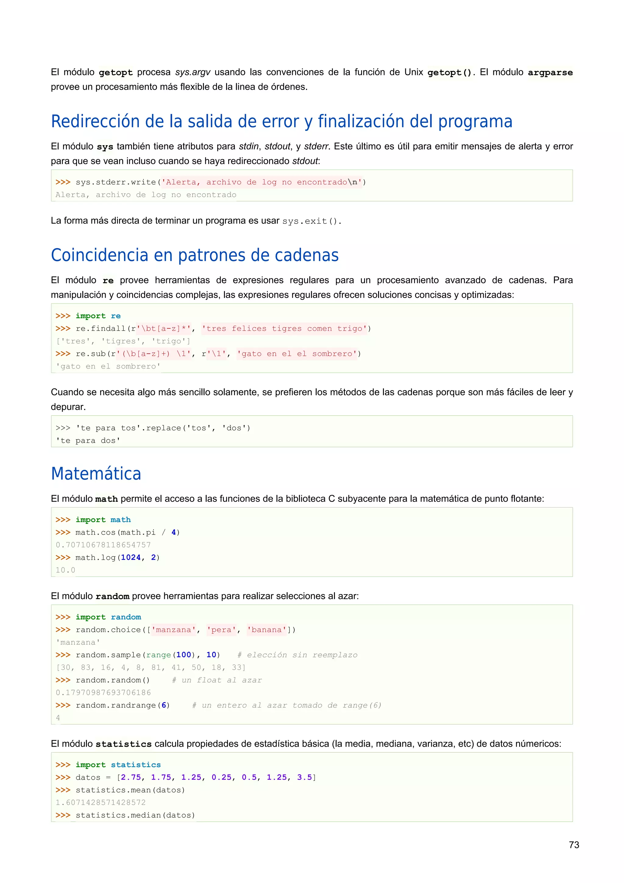 El módulo getopt procesa sys.argv usando las convenciones de la función de Unix getopt(). El módulo argparse
provee un procesamiento más flexible de la linea de órdenes.
Redirección de la salida de error y finalización del programa
El módulo sys también tiene atributos para stdin, stdout, y stderr. Este último es útil para emitir mensajes de alerta y error
para que se vean incluso cuando se haya redireccionado stdout:
>>> sys.stderr.write('Alerta, archivo de log no encontradon')
Alerta, archivo de log no encontrado
La forma más directa de terminar un programa es usar sys.exit().
Coincidencia en patrones de cadenas
El módulo re provee herramientas de expresiones regulares para un procesamiento avanzado de cadenas. Para
manipulación y coincidencias complejas, las expresiones regulares ofrecen soluciones concisas y optimizadas:
>>> import re
>>> re.findall(r'bt[a-z]*', 'tres felices tigres comen trigo')
['tres', 'tigres', 'trigo']
>>> re.sub(r'(b[a-z]+) 1', r'1', 'gato en el el sombrero')
'gato en el sombrero'
Cuando se necesita algo más sencillo solamente, se prefieren los métodos de las cadenas porque son más fáciles de leer y
depurar.
>>> 'te para tos'.replace('tos', 'dos')
'te para dos'
Matemática
El módulo math permite el acceso a las funciones de la biblioteca C subyacente para la matemática de punto flotante:
>>> import math
>>> math.cos(math.pi / 4)
0.70710678118654757
>>> math.log(1024, 2)
10.0
El módulo random provee herramientas para realizar selecciones al azar:
>>> import random
>>> random.choice(['manzana', 'pera', 'banana'])
'manzana'
>>> random.sample(range(100), 10) # elección sin reemplazo
[30, 83, 16, 4, 8, 81, 41, 50, 18, 33]
>>> random.random() # un float al azar
0.17970987693706186
>>> random.randrange(6) # un entero al azar tomado de range(6)
4
El módulo statistics calcula propiedades de estadística básica (la media, mediana, varianza, etc) de datos númericos:
>>> import statistics
>>> datos = [2.75, 1.75, 1.25, 0.25, 0.5, 1.25, 3.5]
>>> statistics.mean(datos)
1.6071428571428572
>>> statistics.median(datos)
73
 
