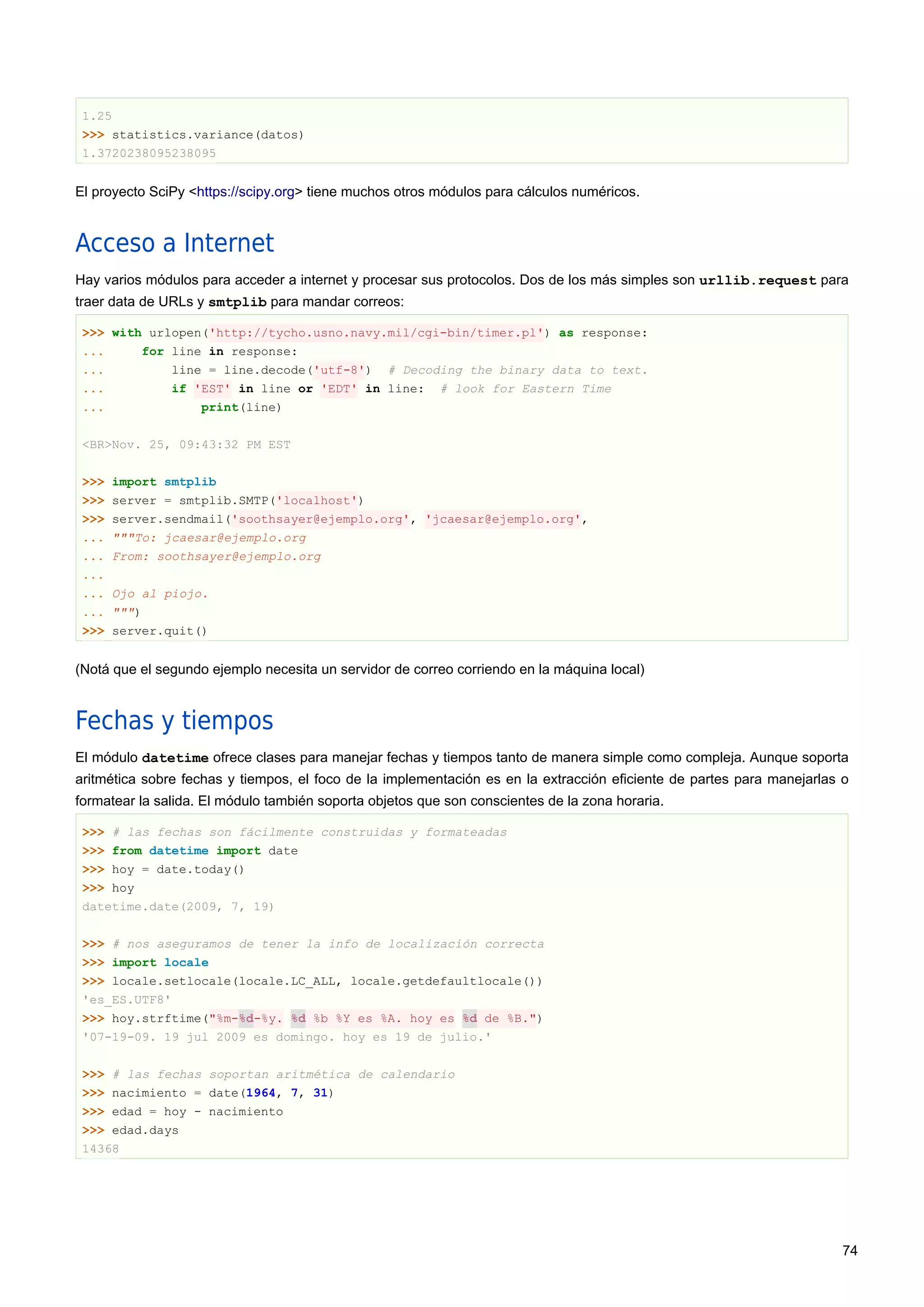 1.25
>>> statistics.variance(datos)
1.3720238095238095
El proyecto SciPy <https://scipy.org> tiene muchos otros módulos para cálculos numéricos.
Acceso a Internet
Hay varios módulos para acceder a internet y procesar sus protocolos. Dos de los más simples son urllib.request para
traer data de URLs y smtplib para mandar correos:
>>> with urlopen('http://tycho.usno.navy.mil/cgi-bin/timer.pl') as response:
... for line in response:
... line = line.decode('utf-8') # Decoding the binary data to text.
... if 'EST' in line or 'EDT' in line: # look for Eastern Time
... print(line)
<BR>Nov. 25, 09:43:32 PM EST
>>> import smtplib
>>> server = smtplib.SMTP('localhost')
>>> server.sendmail('soothsayer@ejemplo.org', 'jcaesar@ejemplo.org',
... """To: jcaesar@ejemplo.org
... From: soothsayer@ejemplo.org
...
... Ojo al piojo.
... """)
>>> server.quit()
(Notá que el segundo ejemplo necesita un servidor de correo corriendo en la máquina local)
Fechas y tiempos
El módulo datetime ofrece clases para manejar fechas y tiempos tanto de manera simple como compleja. Aunque soporta
aritmética sobre fechas y tiempos, el foco de la implementación es en la extracción eficiente de partes para manejarlas o
formatear la salida. El módulo también soporta objetos que son conscientes de la zona horaria.
>>> # las fechas son fácilmente construidas y formateadas
>>> from datetime import date
>>> hoy = date.today()
>>> hoy
datetime.date(2009, 7, 19)
>>> # nos aseguramos de tener la info de localización correcta
>>> import locale
>>> locale.setlocale(locale.LC_ALL, locale.getdefaultlocale())
'es_ES.UTF8'
>>> hoy.strftime("%m-%d-%y. %d %b %Y es %A. hoy es %d de %B.")
'07-19-09. 19 jul 2009 es domingo. hoy es 19 de julio.'
>>> # las fechas soportan aritmética de calendario
>>> nacimiento = date(1964, 7, 31)
>>> edad = hoy - nacimiento
>>> edad.days
14368
74
 
