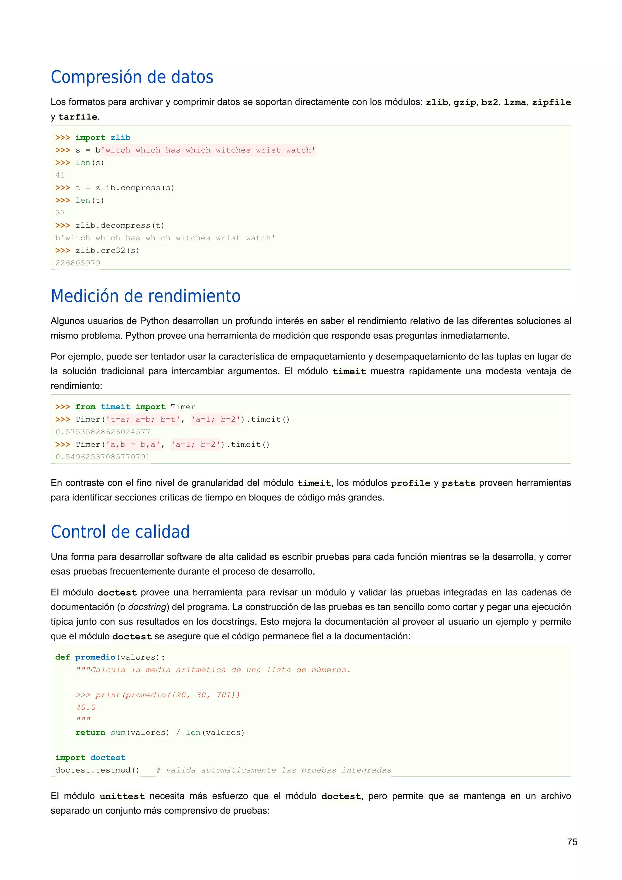 Compresión de datos
Los formatos para archivar y comprimir datos se soportan directamente con los módulos: zlib, gzip, bz2, lzma, zipfile
y tarfile.
>>> import zlib
>>> s = b'witch which has which witches wrist watch'
>>> len(s)
41
>>> t = zlib.compress(s)
>>> len(t)
37
>>> zlib.decompress(t)
b'witch which has which witches wrist watch'
>>> zlib.crc32(s)
226805979
Medición de rendimiento
Algunos usuarios de Python desarrollan un profundo interés en saber el rendimiento relativo de las diferentes soluciones al
mismo problema. Python provee una herramienta de medición que responde esas preguntas inmediatamente.
Por ejemplo, puede ser tentador usar la característica de empaquetamiento y desempaquetamiento de las tuplas en lugar de
la solución tradicional para intercambiar argumentos. El módulo timeit muestra rapidamente una modesta ventaja de
rendimiento:
>>> from timeit import Timer
>>> Timer('t=a; a=b; b=t', 'a=1; b=2').timeit()
0.57535828626024577
>>> Timer('a,b = b,a', 'a=1; b=2').timeit()
0.54962537085770791
En contraste con el fino nivel de granularidad del módulo timeit, los módulos profile y pstats proveen herramientas
para identificar secciones críticas de tiempo en bloques de código más grandes.
Control de calidad
Una forma para desarrollar software de alta calidad es escribir pruebas para cada función mientras se la desarrolla, y correr
esas pruebas frecuentemente durante el proceso de desarrollo.
El módulo doctest provee una herramienta para revisar un módulo y validar las pruebas integradas en las cadenas de
documentación (o docstring) del programa. La construcción de las pruebas es tan sencillo como cortar y pegar una ejecución
típica junto con sus resultados en los docstrings. Esto mejora la documentación al proveer al usuario un ejemplo y permite
que el módulo doctest se asegure que el código permanece fiel a la documentación:
def promedio(valores):
"""Calcula la media aritmética de una lista de números.
>>> print(promedio([20, 30, 70]))
40.0
"""
return sum(valores) / len(valores)
import doctest
doctest.testmod() # valida automáticamente las pruebas integradas
El módulo unittest necesita más esfuerzo que el módulo doctest, pero permite que se mantenga en un archivo
separado un conjunto más comprensivo de pruebas:
75
 