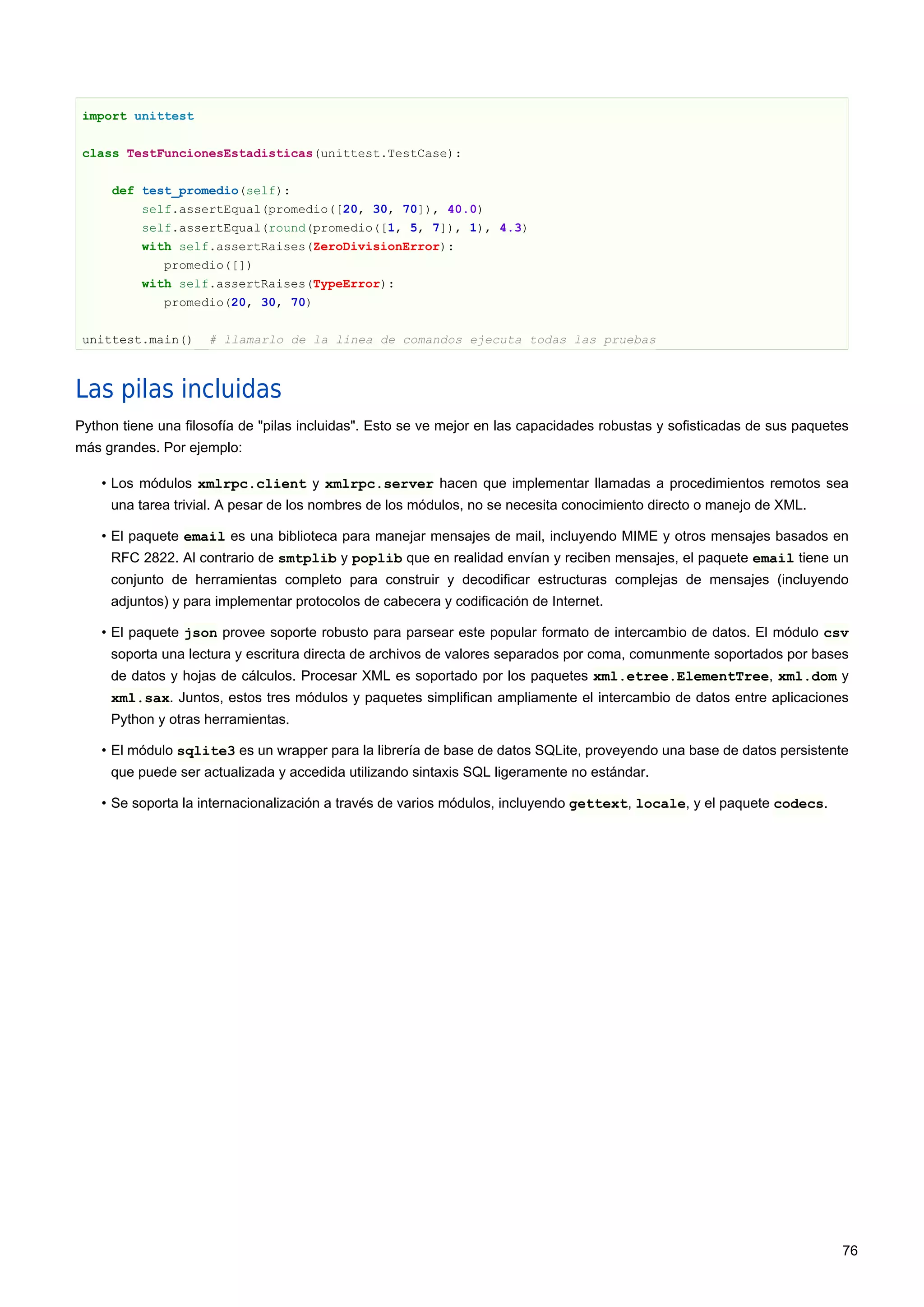 import unittest
class TestFuncionesEstadisticas(unittest.TestCase):
def test_promedio(self):
self.assertEqual(promedio([20, 30, 70]), 40.0)
self.assertEqual(round(promedio([1, 5, 7]), 1), 4.3)
with self.assertRaises(ZeroDivisionError):
promedio([])
with self.assertRaises(TypeError):
promedio(20, 30, 70)
unittest.main() # llamarlo de la linea de comandos ejecuta todas las pruebas
Las pilas incluidas
Python tiene una filosofía de "pilas incluidas". Esto se ve mejor en las capacidades robustas y sofisticadas de sus paquetes
más grandes. Por ejemplo:
• Los módulos xmlrpc.client y xmlrpc.server hacen que implementar llamadas a procedimientos remotos sea
una tarea trivial. A pesar de los nombres de los módulos, no se necesita conocimiento directo o manejo de XML.
• El paquete email es una biblioteca para manejar mensajes de mail, incluyendo MIME y otros mensajes basados en
RFC 2822. Al contrario de smtplib y poplib que en realidad envían y reciben mensajes, el paquete email tiene un
conjunto de herramientas completo para construir y decodificar estructuras complejas de mensajes (incluyendo
adjuntos) y para implementar protocolos de cabecera y codificación de Internet.
• El paquete json provee soporte robusto para parsear este popular formato de intercambio de datos. El módulo csv
soporta una lectura y escritura directa de archivos de valores separados por coma, comunmente soportados por bases
de datos y hojas de cálculos. Procesar XML es soportado por los paquetes xml.etree.ElementTree, xml.dom y
xml.sax. Juntos, estos tres módulos y paquetes simplifican ampliamente el intercambio de datos entre aplicaciones
Python y otras herramientas.
• El módulo sqlite3 es un wrapper para la librería de base de datos SQLite, proveyendo una base de datos persistente
que puede ser actualizada y accedida utilizando sintaxis SQL ligeramente no estándar.
• Se soporta la internacionalización a través de varios módulos, incluyendo gettext, locale, y el paquete codecs.
76
 