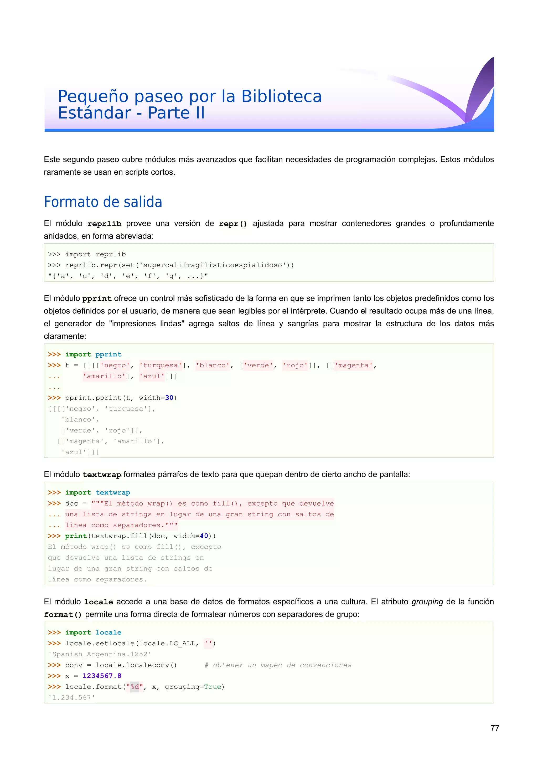 Pequeño paseo por la Biblioteca
Estándar - Parte II
Este segundo paseo cubre módulos más avanzados que facilitan necesidades de programación complejas. Estos módulos
raramente se usan en scripts cortos.
Formato de salida
El módulo reprlib provee una versión de repr() ajustada para mostrar contenedores grandes o profundamente
anidados, en forma abreviada:
>>> import reprlib
>>> reprlib.repr(set('supercalifragilisticoespialidoso'))
"{'a', 'c', 'd', 'e', 'f', 'g', ...}"
El módulo pprint ofrece un control más sofisticado de la forma en que se imprimen tanto los objetos predefinidos como los
objetos definidos por el usuario, de manera que sean legibles por el intérprete. Cuando el resultado ocupa más de una línea,
el generador de "impresiones lindas" agrega saltos de línea y sangrías para mostrar la estructura de los datos más
claramente:
>>> import pprint
>>> t = [[[['negro', 'turquesa'], 'blanco', ['verde', 'rojo']], [['magenta',
... 'amarillo'], 'azul']]]
...
>>> pprint.pprint(t, width=30)
[[[['negro', 'turquesa'],
'blanco',
['verde', 'rojo']],
[['magenta', 'amarillo'],
'azul']]]
El módulo textwrap formatea párrafos de texto para que quepan dentro de cierto ancho de pantalla:
>>> import textwrap
>>> doc = """El método wrap() es como fill(), excepto que devuelve
... una lista de strings en lugar de una gran string con saltos de
... línea como separadores."""
>>> print(textwrap.fill(doc, width=40))
El método wrap() es como fill(), excepto
que devuelve una lista de strings en
lugar de una gran string con saltos de
línea como separadores.
El módulo locale accede a una base de datos de formatos específicos a una cultura. El atributo grouping de la función
format() permite una forma directa de formatear números con separadores de grupo:
>>> import locale
>>> locale.setlocale(locale.LC_ALL, '')
'Spanish_Argentina.1252'
>>> conv = locale.localeconv() # obtener un mapeo de convenciones
>>> x = 1234567.8
>>> locale.format("%d", x, grouping=True)
'1.234.567'
77
 
