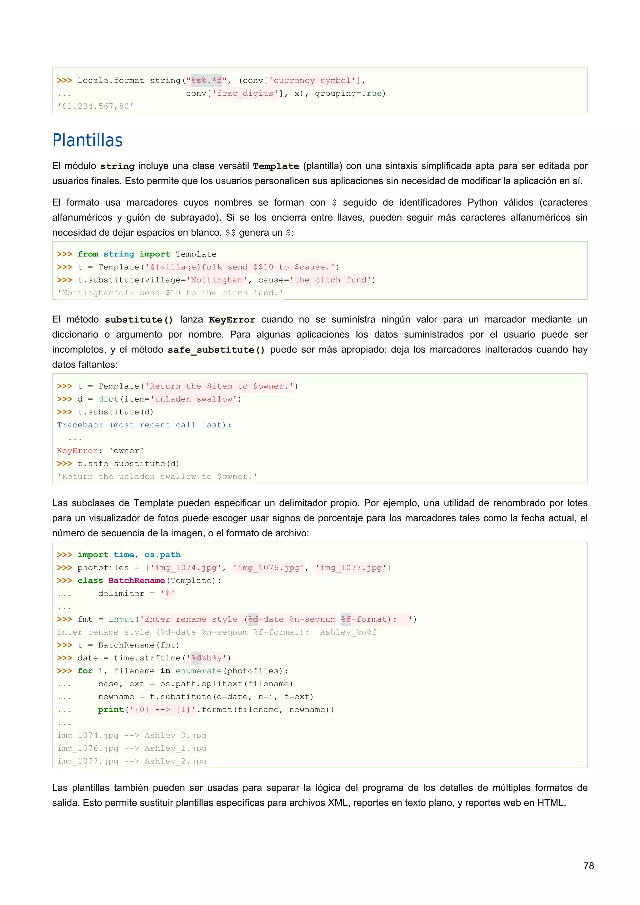 >>> locale.format_string("%s%.*f", (conv['currency_symbol'],
... conv['frac_digits'], x), grouping=True)
'$1.234.567,80'
Plantillas
El módulo string incluye una clase versátil Template (plantilla) con una sintaxis simplificada apta para ser editada por
usuarios finales. Esto permite que los usuarios personalicen sus aplicaciones sin necesidad de modificar la aplicación en sí.
El formato usa marcadores cuyos nombres se forman con $ seguido de identificadores Python válidos (caracteres
alfanuméricos y guión de subrayado). Si se los encierra entre llaves, pueden seguir más caracteres alfanuméricos sin
necesidad de dejar espacios en blanco. $$ genera un $:
>>> from string import Template
>>> t = Template('${village}folk send $$10 to $cause.')
>>> t.substitute(village='Nottingham', cause='the ditch fund')
'Nottinghamfolk send $10 to the ditch fund.'
El método substitute() lanza KeyError cuando no se suministra ningún valor para un marcador mediante un
diccionario o argumento por nombre. Para algunas aplicaciones los datos suministrados por el usuario puede ser
incompletos, y el método safe_substitute() puede ser más apropiado: deja los marcadores inalterados cuando hay
datos faltantes:
>>> t = Template('Return the $item to $owner.')
>>> d = dict(item='unladen swallow')
>>> t.substitute(d)
Traceback (most recent call last):
...
KeyError: 'owner'
>>> t.safe_substitute(d)
'Return the unladen swallow to $owner.'
Las subclases de Template pueden especificar un delimitador propio. Por ejemplo, una utilidad de renombrado por lotes
para un visualizador de fotos puede escoger usar signos de porcentaje para los marcadores tales como la fecha actual, el
número de secuencia de la imagen, o el formato de archivo:
>>> import time, os.path
>>> photofiles = ['img_1074.jpg', 'img_1076.jpg', 'img_1077.jpg']
>>> class BatchRename(Template):
... delimiter = '%'
...
>>> fmt = input('Enter rename style (%d-date %n-seqnum %f-format): ')
Enter rename style (%d-date %n-seqnum %f-format): Ashley_%n%f
>>> t = BatchRename(fmt)
>>> date = time.strftime('%d%b%y')
>>> for i, filename in enumerate(photofiles):
... base, ext = os.path.splitext(filename)
... newname = t.substitute(d=date, n=i, f=ext)
... print('{0} --> {1}'.format(filename, newname))
...
img_1074.jpg --> Ashley_0.jpg
img_1076.jpg --> Ashley_1.jpg
img_1077.jpg --> Ashley_2.jpg
Las plantillas también pueden ser usadas para separar la lógica del programa de los detalles de múltiples formatos de
salida. Esto permite sustituir plantillas específicas para archivos XML, reportes en texto plano, y reportes web en HTML.
78
 