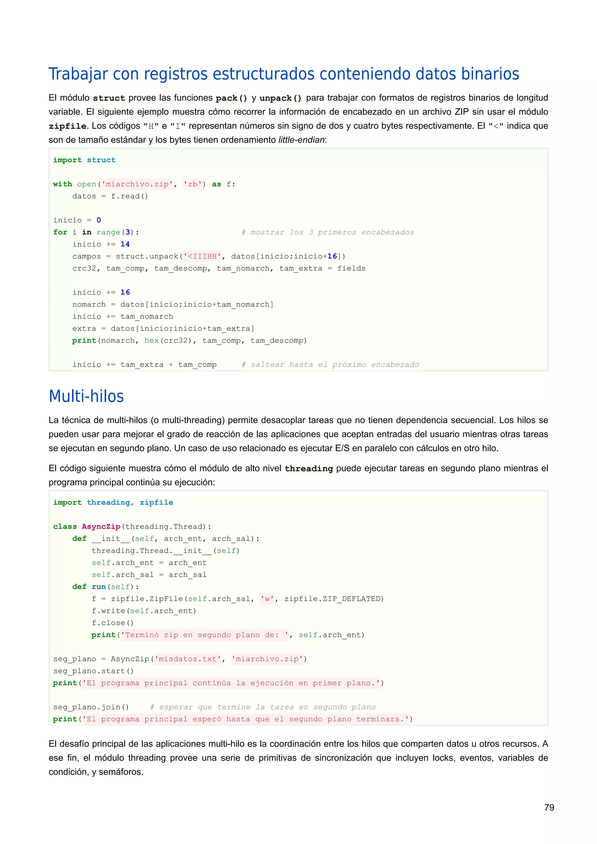 Trabajar con registros estructurados conteniendo datos binarios
El módulo struct provee las funciones pack() y unpack() para trabajar con formatos de registros binarios de longitud
variable. El siguiente ejemplo muestra cómo recorrer la información de encabezado en un archivo ZIP sin usar el módulo
zipfile. Los códigos "H" e "I" representan números sin signo de dos y cuatro bytes respectivamente. El "<" indica que
son de tamaño estándar y los bytes tienen ordenamiento little-endian:
import struct
with open('miarchivo.zip', 'rb') as f:
datos = f.read()
inicio = 0
for i in range(3): # mostrar los 3 primeros encabezados
inicio += 14
campos = struct.unpack('<IIIHH', datos[inicio:inicio+16])
crc32, tam_comp, tam_descomp, tam_nomarch, tam_extra = fields
inicio += 16
nomarch = datos[inicio:inicio+tam_nomarch]
inicio += tam_nomarch
extra = datos[inicio:inicio+tam_extra]
print(nomarch, hex(crc32), tam_comp, tam_descomp)
inicio += tam_extra + tam_comp # saltear hasta el próximo encabezado
Multi-hilos
La técnica de multi-hilos (o multi-threading) permite desacoplar tareas que no tienen dependencia secuencial. Los hilos se
pueden usar para mejorar el grado de reacción de las aplicaciones que aceptan entradas del usuario mientras otras tareas
se ejecutan en segundo plano. Un caso de uso relacionado es ejecutar E/S en paralelo con cálculos en otro hilo.
El código siguiente muestra cómo el módulo de alto nivel threading puede ejecutar tareas en segundo plano mientras el
programa principal continúa su ejecución:
import threading, zipfile
class AsyncZip(threading.Thread):
def __init__(self, arch_ent, arch_sal):
threading.Thread.__init__(self)
self.arch_ent = arch_ent
self.arch_sal = arch_sal
def run(self):
f = zipfile.ZipFile(self.arch_sal, 'w', zipfile.ZIP_DEFLATED)
f.write(self.arch_ent)
f.close()
print('Terminó zip en segundo plano de: ', self.arch_ent)
seg_plano = AsyncZip('misdatos.txt', 'miarchivo.zip')
seg_plano.start()
print('El programa principal continúa la ejecución en primer plano.')
seg_plano.join() # esperar que termine la tarea en segundo plano
print('El programa principal esperó hasta que el segundo plano terminara.')
El desafío principal de las aplicaciones multi-hilo es la coordinación entre los hilos que comparten datos u otros recursos. A
ese fin, el módulo threading provee una serie de primitivas de sincronización que incluyen locks, eventos, variables de
condición, y semáforos.
79
 