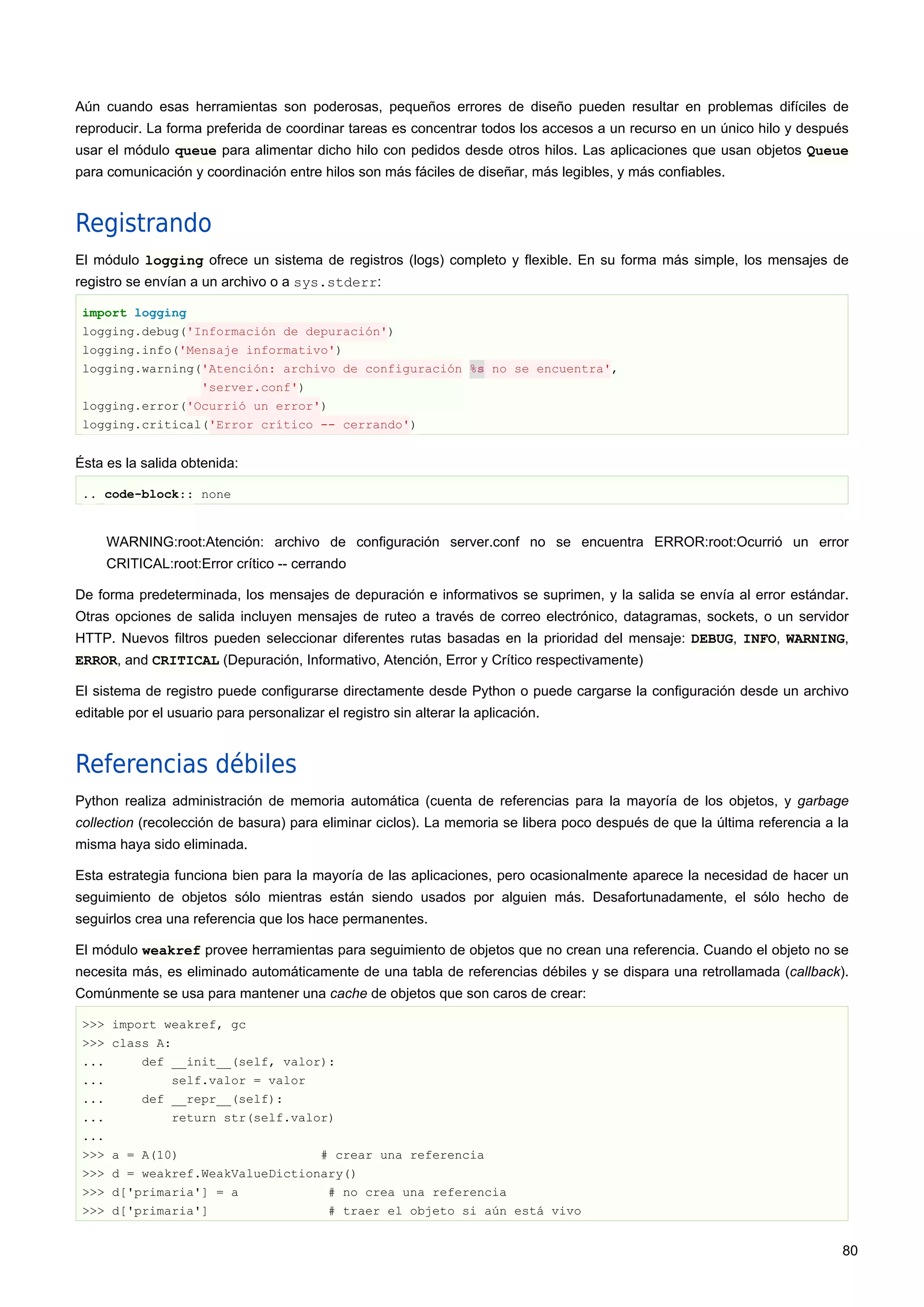 Aún cuando esas herramientas son poderosas, pequeños errores de diseño pueden resultar en problemas difíciles de
reproducir. La forma preferida de coordinar tareas es concentrar todos los accesos a un recurso en un único hilo y después
usar el módulo queue para alimentar dicho hilo con pedidos desde otros hilos. Las aplicaciones que usan objetos Queue
para comunicación y coordinación entre hilos son más fáciles de diseñar, más legibles, y más confiables.
Registrando
El módulo logging ofrece un sistema de registros (logs) completo y flexible. En su forma más simple, los mensajes de
registro se envían a un archivo o a sys.stderr:
import logging
logging.debug('Información de depuración')
logging.info('Mensaje informativo')
logging.warning('Atención: archivo de configuración %s no se encuentra',
'server.conf')
logging.error('Ocurrió un error')
logging.critical('Error crítico -- cerrando')
Ésta es la salida obtenida:
.. code-block:: none
WARNING:root:Atención: archivo de configuración server.conf no se encuentra ERROR:root:Ocurrió un error
CRITICAL:root:Error crítico -- cerrando
De forma predeterminada, los mensajes de depuración e informativos se suprimen, y la salida se envía al error estándar.
Otras opciones de salida incluyen mensajes de ruteo a través de correo electrónico, datagramas, sockets, o un servidor
HTTP. Nuevos filtros pueden seleccionar diferentes rutas basadas en la prioridad del mensaje: DEBUG, INFO, WARNING,
ERROR, and CRITICAL (Depuración, Informativo, Atención, Error y Crítico respectivamente)
El sistema de registro puede configurarse directamente desde Python o puede cargarse la configuración desde un archivo
editable por el usuario para personalizar el registro sin alterar la aplicación.
Referencias débiles
Python realiza administración de memoria automática (cuenta de referencias para la mayoría de los objetos, y garbage
collection (recolección de basura) para eliminar ciclos). La memoria se libera poco después de que la última referencia a la
misma haya sido eliminada.
Esta estrategia funciona bien para la mayoría de las aplicaciones, pero ocasionalmente aparece la necesidad de hacer un
seguimiento de objetos sólo mientras están siendo usados por alguien más. Desafortunadamente, el sólo hecho de
seguirlos crea una referencia que los hace permanentes.
El módulo weakref provee herramientas para seguimiento de objetos que no crean una referencia. Cuando el objeto no se
necesita más, es eliminado automáticamente de una tabla de referencias débiles y se dispara una retrollamada (callback).
Comúnmente se usa para mantener una cache de objetos que son caros de crear:
>>> import weakref, gc
>>> class A:
... def __init__(self, valor):
... self.valor = valor
... def __repr__(self):
... return str(self.valor)
...
>>> a = A(10) # crear una referencia
>>> d = weakref.WeakValueDictionary()
>>> d['primaria'] = a # no crea una referencia
>>> d['primaria'] # traer el objeto si aún está vivo
80
 