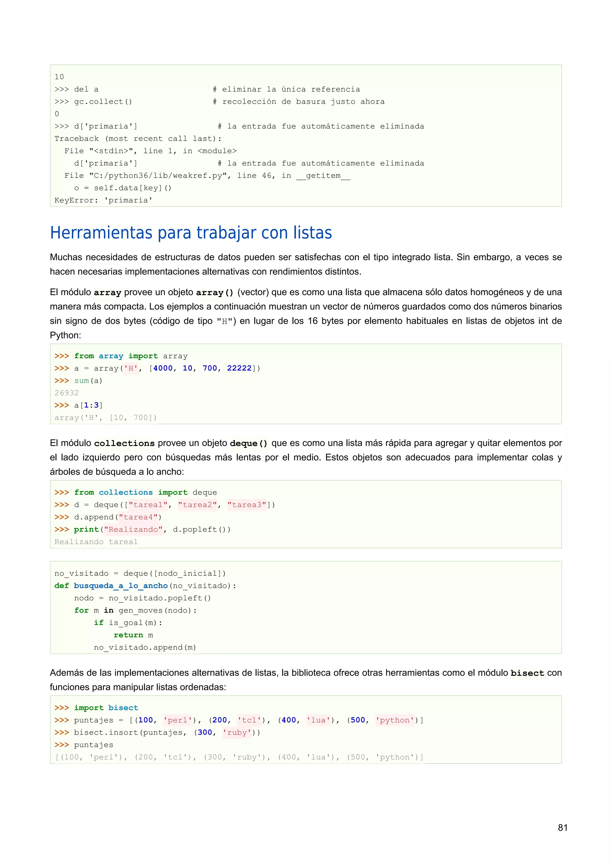 10
>>> del a # eliminar la única referencia
>>> gc.collect() # recolección de basura justo ahora
0
>>> d['primaria'] # la entrada fue automáticamente eliminada
Traceback (most recent call last):
File "<stdin>", line 1, in <module>
d['primaria'] # la entrada fue automáticamente eliminada
File "C:/python36/lib/weakref.py", line 46, in __getitem__
o = self.data[key]()
KeyError: 'primaria'
Herramientas para trabajar con listas
Muchas necesidades de estructuras de datos pueden ser satisfechas con el tipo integrado lista. Sin embargo, a veces se
hacen necesarias implementaciones alternativas con rendimientos distintos.
El módulo array provee un objeto array() (vector) que es como una lista que almacena sólo datos homogéneos y de una
manera más compacta. Los ejemplos a continuación muestran un vector de números guardados como dos números binarios
sin signo de dos bytes (código de tipo "H") en lugar de los 16 bytes por elemento habituales en listas de objetos int de
Python:
>>> from array import array
>>> a = array('H', [4000, 10, 700, 22222])
>>> sum(a)
26932
>>> a[1:3]
array('H', [10, 700])
El módulo collections provee un objeto deque() que es como una lista más rápida para agregar y quitar elementos por
el lado izquierdo pero con búsquedas más lentas por el medio. Estos objetos son adecuados para implementar colas y
árboles de búsqueda a lo ancho:
>>> from collections import deque
>>> d = deque(["tarea1", "tarea2", "tarea3"])
>>> d.append("tarea4")
>>> print("Realizando", d.popleft())
Realizando tarea1
no_visitado = deque([nodo_inicial])
def busqueda_a_lo_ancho(no_visitado):
nodo = no_visitado.popleft()
for m in gen_moves(nodo):
if is_goal(m):
return m
no_visitado.append(m)
Además de las implementaciones alternativas de listas, la biblioteca ofrece otras herramientas como el módulo bisect con
funciones para manipular listas ordenadas:
>>> import bisect
>>> puntajes = [(100, 'perl'), (200, 'tcl'), (400, 'lua'), (500, 'python')]
>>> bisect.insort(puntajes, (300, 'ruby'))
>>> puntajes
[(100, 'perl'), (200, 'tcl'), (300, 'ruby'), (400, 'lua'), (500, 'python')]
81
 