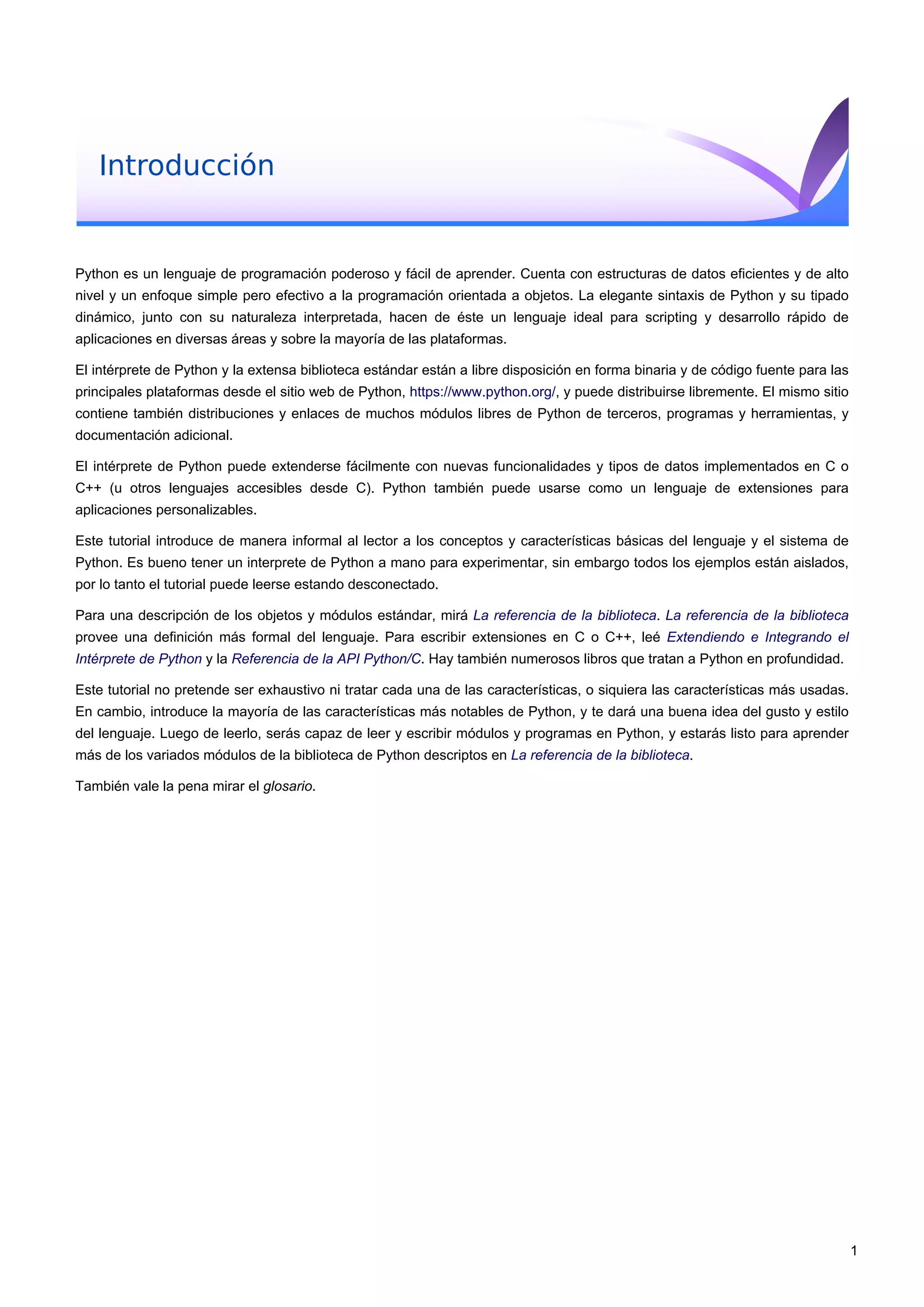 Introducción
Python es un lenguaje de programación poderoso y fácil de aprender. Cuenta con estructuras de datos eficientes y de alto
nivel y un enfoque simple pero efectivo a la programación orientada a objetos. La elegante sintaxis de Python y su tipado
dinámico, junto con su naturaleza interpretada, hacen de éste un lenguaje ideal para scripting y desarrollo rápido de
aplicaciones en diversas áreas y sobre la mayoría de las plataformas.
El intérprete de Python y la extensa biblioteca estándar están a libre disposición en forma binaria y de código fuente para las
principales plataformas desde el sitio web de Python, https://www.python.org/, y puede distribuirse libremente. El mismo sitio
contiene también distribuciones y enlaces de muchos módulos libres de Python de terceros, programas y herramientas, y
documentación adicional.
El intérprete de Python puede extenderse fácilmente con nuevas funcionalidades y tipos de datos implementados en C o
C++ (u otros lenguajes accesibles desde C). Python también puede usarse como un lenguaje de extensiones para
aplicaciones personalizables.
Este tutorial introduce de manera informal al lector a los conceptos y características básicas del lenguaje y el sistema de
Python. Es bueno tener un interprete de Python a mano para experimentar, sin embargo todos los ejemplos están aislados,
por lo tanto el tutorial puede leerse estando desconectado.
Para una descripción de los objetos y módulos estándar, mirá La referencia de la biblioteca. La referencia de la biblioteca
provee una definición más formal del lenguaje. Para escribir extensiones en C o C++, leé Extendiendo e Integrando el
Intérprete de Python y la Referencia de la API Python/C. Hay también numerosos libros que tratan a Python en profundidad.
Este tutorial no pretende ser exhaustivo ni tratar cada una de las características, o siquiera las características más usadas.
En cambio, introduce la mayoría de las características más notables de Python, y te dará una buena idea del gusto y estilo
del lenguaje. Luego de leerlo, serás capaz de leer y escribir módulos y programas en Python, y estarás listo para aprender
más de los variados módulos de la biblioteca de Python descriptos en La referencia de la biblioteca.
También vale la pena mirar el glosario.
1
 