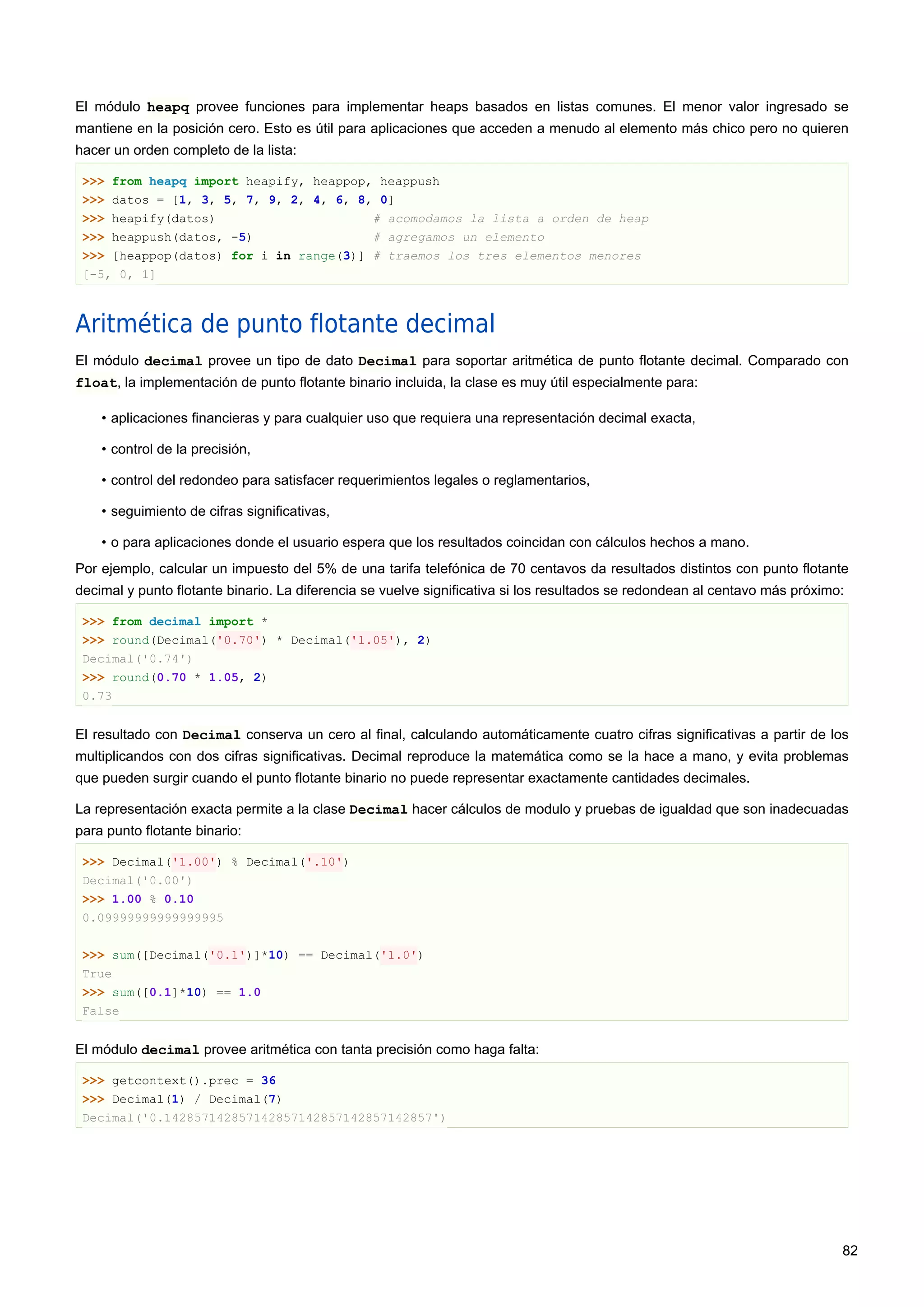 El módulo heapq provee funciones para implementar heaps basados en listas comunes. El menor valor ingresado se
mantiene en la posición cero. Esto es útil para aplicaciones que acceden a menudo al elemento más chico pero no quieren
hacer un orden completo de la lista:
>>> from heapq import heapify, heappop, heappush
>>> datos = [1, 3, 5, 7, 9, 2, 4, 6, 8, 0]
>>> heapify(datos) # acomodamos la lista a orden de heap
>>> heappush(datos, -5) # agregamos un elemento
>>> [heappop(datos) for i in range(3)] # traemos los tres elementos menores
[-5, 0, 1]
Aritmética de punto flotante decimal
El módulo decimal provee un tipo de dato Decimal para soportar aritmética de punto flotante decimal. Comparado con
float, la implementación de punto flotante binario incluida, la clase es muy útil especialmente para:
• aplicaciones financieras y para cualquier uso que requiera una representación decimal exacta,
• control de la precisión,
• control del redondeo para satisfacer requerimientos legales o reglamentarios,
• seguimiento de cifras significativas,
• o para aplicaciones donde el usuario espera que los resultados coincidan con cálculos hechos a mano.
Por ejemplo, calcular un impuesto del 5% de una tarifa telefónica de 70 centavos da resultados distintos con punto flotante
decimal y punto flotante binario. La diferencia se vuelve significativa si los resultados se redondean al centavo más próximo:
>>> from decimal import *
>>> round(Decimal('0.70') * Decimal('1.05'), 2)
Decimal('0.74')
>>> round(0.70 * 1.05, 2)
0.73
El resultado con Decimal conserva un cero al final, calculando automáticamente cuatro cifras significativas a partir de los
multiplicandos con dos cifras significativas. Decimal reproduce la matemática como se la hace a mano, y evita problemas
que pueden surgir cuando el punto flotante binario no puede representar exactamente cantidades decimales.
La representación exacta permite a la clase Decimal hacer cálculos de modulo y pruebas de igualdad que son inadecuadas
para punto flotante binario:
>>> Decimal('1.00') % Decimal('.10')
Decimal('0.00')
>>> 1.00 % 0.10
0.09999999999999995
>>> sum([Decimal('0.1')]*10) == Decimal('1.0')
True
>>> sum([0.1]*10) == 1.0
False
El módulo decimal provee aritmética con tanta precisión como haga falta:
>>> getcontext().prec = 36
>>> Decimal(1) / Decimal(7)
Decimal('0.142857142857142857142857142857142857')
82
 