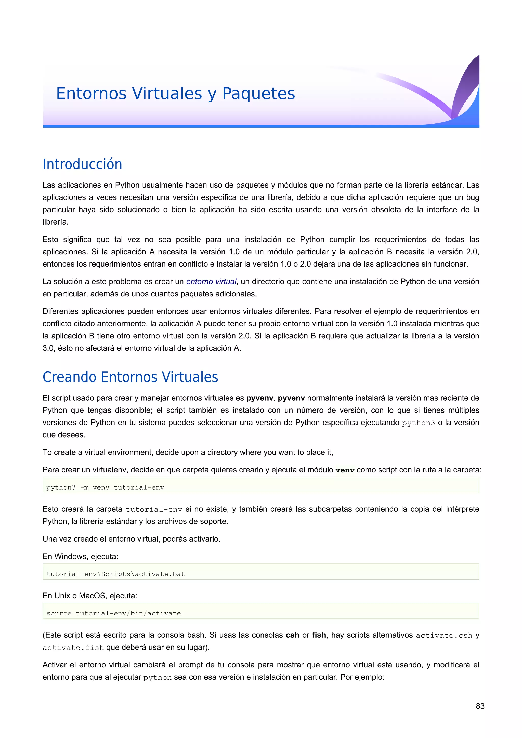 Entornos Virtuales y Paquetes
Introducción
Las aplicaciones en Python usualmente hacen uso de paquetes y módulos que no forman parte de la librería estándar. Las
aplicaciones a veces necesitan una versión específica de una librería, debido a que dicha aplicación requiere que un bug
particular haya sido solucionado o bien la aplicación ha sido escrita usando una versión obsoleta de la interface de la
librería.
Esto significa que tal vez no sea posible para una instalación de Python cumplir los requerimientos de todas las
aplicaciones. Si la aplicación A necesita la versión 1.0 de un módulo particular y la aplicación B necesita la versión 2.0,
entonces los requerimientos entran en conflicto e instalar la versión 1.0 o 2.0 dejará una de las aplicaciones sin funcionar.
La solución a este problema es crear un entorno virtual, un directorio que contiene una instalación de Python de una versión
en particular, además de unos cuantos paquetes adicionales.
Diferentes aplicaciones pueden entonces usar entornos virtuales diferentes. Para resolver el ejemplo de requerimientos en
conflicto citado anteriormente, la aplicación A puede tener su propio entorno virtual con la versión 1.0 instalada mientras que
la aplicación B tiene otro entorno virtual con la versión 2.0. Si la aplicación B requiere que actualizar la librería a la versión
3.0, ésto no afectará el entorno virtual de la aplicación A.
Creando Entornos Virtuales
El script usado para crear y manejar entornos virtuales es pyvenv. pyvenv normalmente instalará la versión mas reciente de
Python que tengas disponible; el script también es instalado con un número de versión, con lo que si tienes múltiples
versiones de Python en tu sistema puedes seleccionar una versión de Python específica ejecutando python3 o la versión
que desees.
To create a virtual environment, decide upon a directory where you want to place it,
Para crear un virtualenv, decide en que carpeta quieres crearlo y ejecuta el módulo venv como script con la ruta a la carpeta:
python3 -m venv tutorial-env
Esto creará la carpeta tutorial-env si no existe, y también creará las subcarpetas conteniendo la copia del intérprete
Python, la librería estándar y los archivos de soporte.
Una vez creado el entorno virtual, podrás activarlo.
En Windows, ejecuta:
tutorial-envScriptsactivate.bat
En Unix o MacOS, ejecuta:
source tutorial-env/bin/activate
(Este script está escrito para la consola bash. Si usas las consolas csh or fish, hay scripts alternativos activate.csh y
activate.fish que deberá usar en su lugar).
Activar el entorno virtual cambiará el prompt de tu consola para mostrar que entorno virtual está usando, y modificará el
entorno para que al ejecutar python sea con esa versión e instalación en particular. Por ejemplo:
83
 