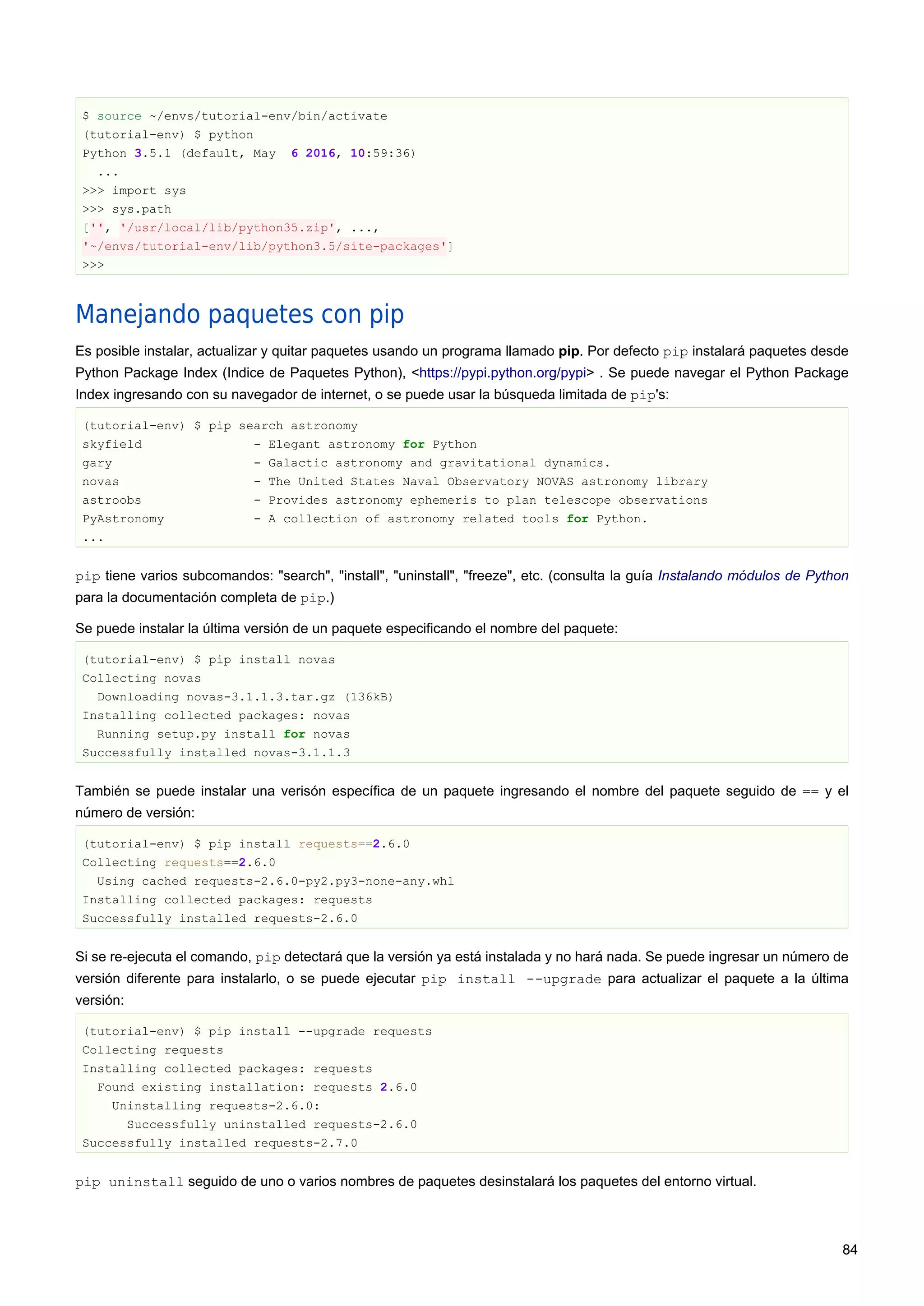 $ source ~/envs/tutorial-env/bin/activate
(tutorial-env) $ python
Python 3.5.1 (default, May 6 2016, 10:59:36)
...
>>> import sys
>>> sys.path
['', '/usr/local/lib/python35.zip', ...,
'~/envs/tutorial-env/lib/python3.5/site-packages']
>>>
Manejando paquetes con pip
Es posible instalar, actualizar y quitar paquetes usando un programa llamado pip. Por defecto pip instalará paquetes desde
Python Package Index (Indice de Paquetes Python), <https://pypi.python.org/pypi> . Se puede navegar el Python Package
Index ingresando con su navegador de internet, o se puede usar la búsqueda limitada de pip's:
(tutorial-env) $ pip search astronomy
skyfield - Elegant astronomy for Python
gary - Galactic astronomy and gravitational dynamics.
novas - The United States Naval Observatory NOVAS astronomy library
astroobs - Provides astronomy ephemeris to plan telescope observations
PyAstronomy - A collection of astronomy related tools for Python.
...
pip tiene varios subcomandos: "search", "install", "uninstall", "freeze", etc. (consulta la guía Instalando módulos de Python
para la documentación completa de pip.)
Se puede instalar la última versión de un paquete especificando el nombre del paquete:
(tutorial-env) $ pip install novas
Collecting novas
Downloading novas-3.1.1.3.tar.gz (136kB)
Installing collected packages: novas
Running setup.py install for novas
Successfully installed novas-3.1.1.3
También se puede instalar una verisón específica de un paquete ingresando el nombre del paquete seguido de == y el
número de versión:
(tutorial-env) $ pip install requests==2.6.0
Collecting requests==2.6.0
Using cached requests-2.6.0-py2.py3-none-any.whl
Installing collected packages: requests
Successfully installed requests-2.6.0
Si se re-ejecuta el comando, pip detectará que la versión ya está instalada y no hará nada. Se puede ingresar un número de
versión diferente para instalarlo, o se puede ejecutar pip install --upgrade para actualizar el paquete a la última
versión:
(tutorial-env) $ pip install --upgrade requests
Collecting requests
Installing collected packages: requests
Found existing installation: requests 2.6.0
Uninstalling requests-2.6.0:
Successfully uninstalled requests-2.6.0
Successfully installed requests-2.7.0
pip uninstall seguido de uno o varios nombres de paquetes desinstalará los paquetes del entorno virtual.
84
 