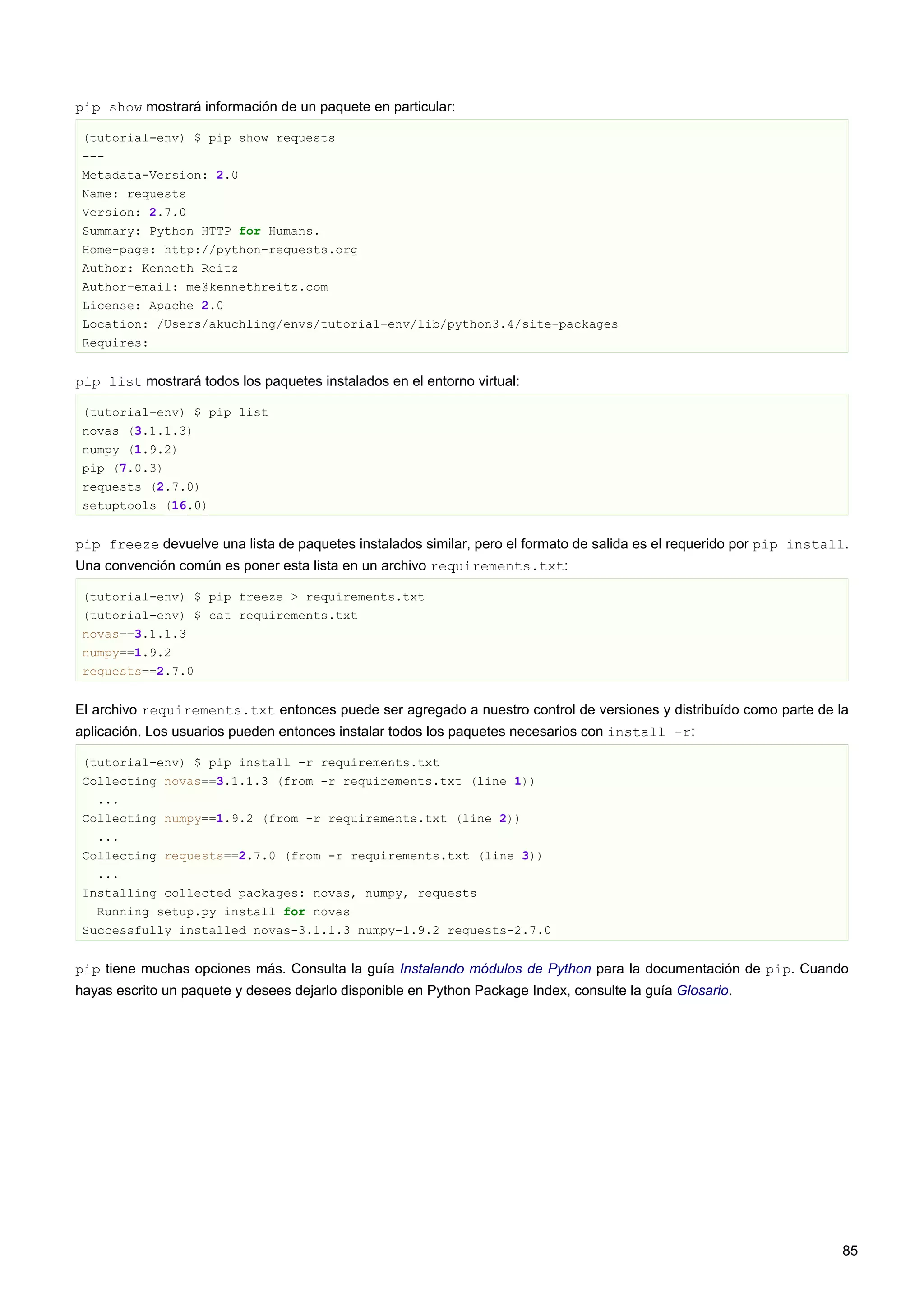pip show mostrará información de un paquete en particular:
(tutorial-env) $ pip show requests
---
Metadata-Version: 2.0
Name: requests
Version: 2.7.0
Summary: Python HTTP for Humans.
Home-page: http://python-requests.org
Author: Kenneth Reitz
Author-email: me@kennethreitz.com
License: Apache 2.0
Location: /Users/akuchling/envs/tutorial-env/lib/python3.4/site-packages
Requires:
pip list mostrará todos los paquetes instalados en el entorno virtual:
(tutorial-env) $ pip list
novas (3.1.1.3)
numpy (1.9.2)
pip (7.0.3)
requests (2.7.0)
setuptools (16.0)
pip freeze devuelve una lista de paquetes instalados similar, pero el formato de salida es el requerido por pip install.
Una convención común es poner esta lista en un archivo requirements.txt:
(tutorial-env) $ pip freeze > requirements.txt
(tutorial-env) $ cat requirements.txt
novas==3.1.1.3
numpy==1.9.2
requests==2.7.0
El archivo requirements.txt entonces puede ser agregado a nuestro control de versiones y distribuído como parte de la
aplicación. Los usuarios pueden entonces instalar todos los paquetes necesarios con install -r:
(tutorial-env) $ pip install -r requirements.txt
Collecting novas==3.1.1.3 (from -r requirements.txt (line 1))
...
Collecting numpy==1.9.2 (from -r requirements.txt (line 2))
...
Collecting requests==2.7.0 (from -r requirements.txt (line 3))
...
Installing collected packages: novas, numpy, requests
Running setup.py install for novas
Successfully installed novas-3.1.1.3 numpy-1.9.2 requests-2.7.0
pip tiene muchas opciones más. Consulta la guía Instalando módulos de Python para la documentación de pip. Cuando
hayas escrito un paquete y desees dejarlo disponible en Python Package Index, consulte la guía Glosario.
85
 