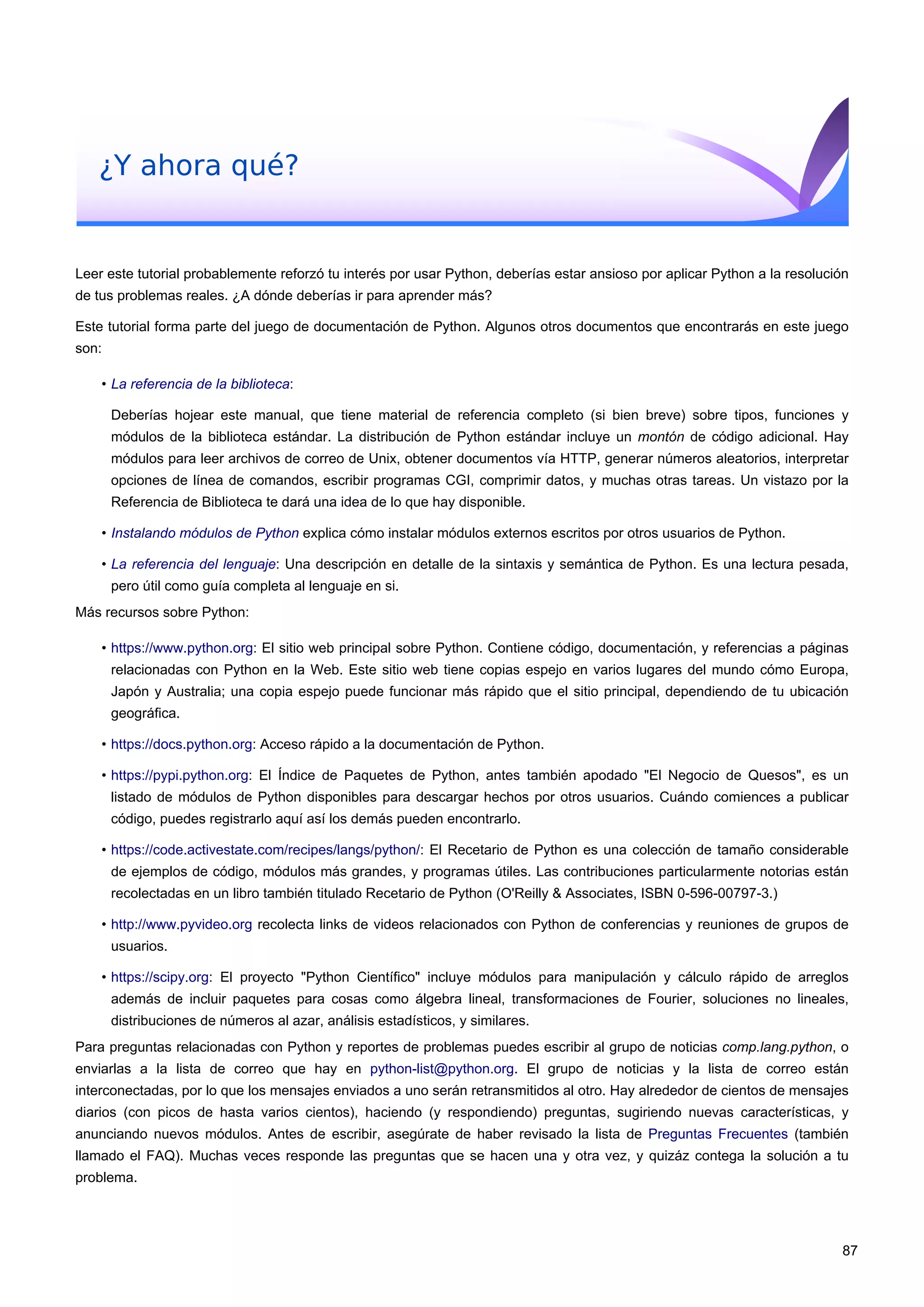 ¿Y ahora qué?
Leer este tutorial probablemente reforzó tu interés por usar Python, deberías estar ansioso por aplicar Python a la resolución
de tus problemas reales. ¿A dónde deberías ir para aprender más?
Este tutorial forma parte del juego de documentación de Python. Algunos otros documentos que encontrarás en este juego
son:
• La referencia de la biblioteca:
Deberías hojear este manual, que tiene material de referencia completo (si bien breve) sobre tipos, funciones y
módulos de la biblioteca estándar. La distribución de Python estándar incluye un montón de código adicional. Hay
módulos para leer archivos de correo de Unix, obtener documentos vía HTTP, generar números aleatorios, interpretar
opciones de línea de comandos, escribir programas CGI, comprimir datos, y muchas otras tareas. Un vistazo por la
Referencia de Biblioteca te dará una idea de lo que hay disponible.
• Instalando módulos de Python explica cómo instalar módulos externos escritos por otros usuarios de Python.
• La referencia del lenguaje: Una descripción en detalle de la sintaxis y semántica de Python. Es una lectura pesada,
pero útil como guía completa al lenguaje en si.
Más recursos sobre Python:
• https://www.python.org: El sitio web principal sobre Python. Contiene código, documentación, y referencias a páginas
relacionadas con Python en la Web. Este sitio web tiene copias espejo en varios lugares del mundo cómo Europa,
Japón y Australia; una copia espejo puede funcionar más rápido que el sitio principal, dependiendo de tu ubicación
geográfica.
• https://docs.python.org: Acceso rápido a la documentación de Python.
• https://pypi.python.org: El Índice de Paquetes de Python, antes también apodado "El Negocio de Quesos", es un
listado de módulos de Python disponibles para descargar hechos por otros usuarios. Cuándo comiences a publicar
código, puedes registrarlo aquí así los demás pueden encontrarlo.
• https://code.activestate.com/recipes/langs/python/: El Recetario de Python es una colección de tamaño considerable
de ejemplos de código, módulos más grandes, y programas útiles. Las contribuciones particularmente notorias están
recolectadas en un libro también titulado Recetario de Python (O'Reilly & Associates, ISBN 0-596-00797-3.)
• http://www.pyvideo.org recolecta links de videos relacionados con Python de conferencias y reuniones de grupos de
usuarios.
• https://scipy.org: El proyecto "Python Científico" incluye módulos para manipulación y cálculo rápido de arreglos
además de incluir paquetes para cosas como álgebra lineal, transformaciones de Fourier, soluciones no lineales,
distribuciones de números al azar, análisis estadísticos, y similares.
Para preguntas relacionadas con Python y reportes de problemas puedes escribir al grupo de noticias comp.lang.python, o
enviarlas a la lista de correo que hay en python-list@python.org. El grupo de noticias y la lista de correo están
interconectadas, por lo que los mensajes enviados a uno serán retransmitidos al otro. Hay alrededor de cientos de mensajes
diarios (con picos de hasta varios cientos), haciendo (y respondiendo) preguntas, sugiriendo nuevas características, y
anunciando nuevos módulos. Antes de escribir, asegúrate de haber revisado la lista de Preguntas Frecuentes (también
llamado el FAQ). Muchas veces responde las preguntas que se hacen una y otra vez, y quizáz contega la solución a tu
problema.
87
 