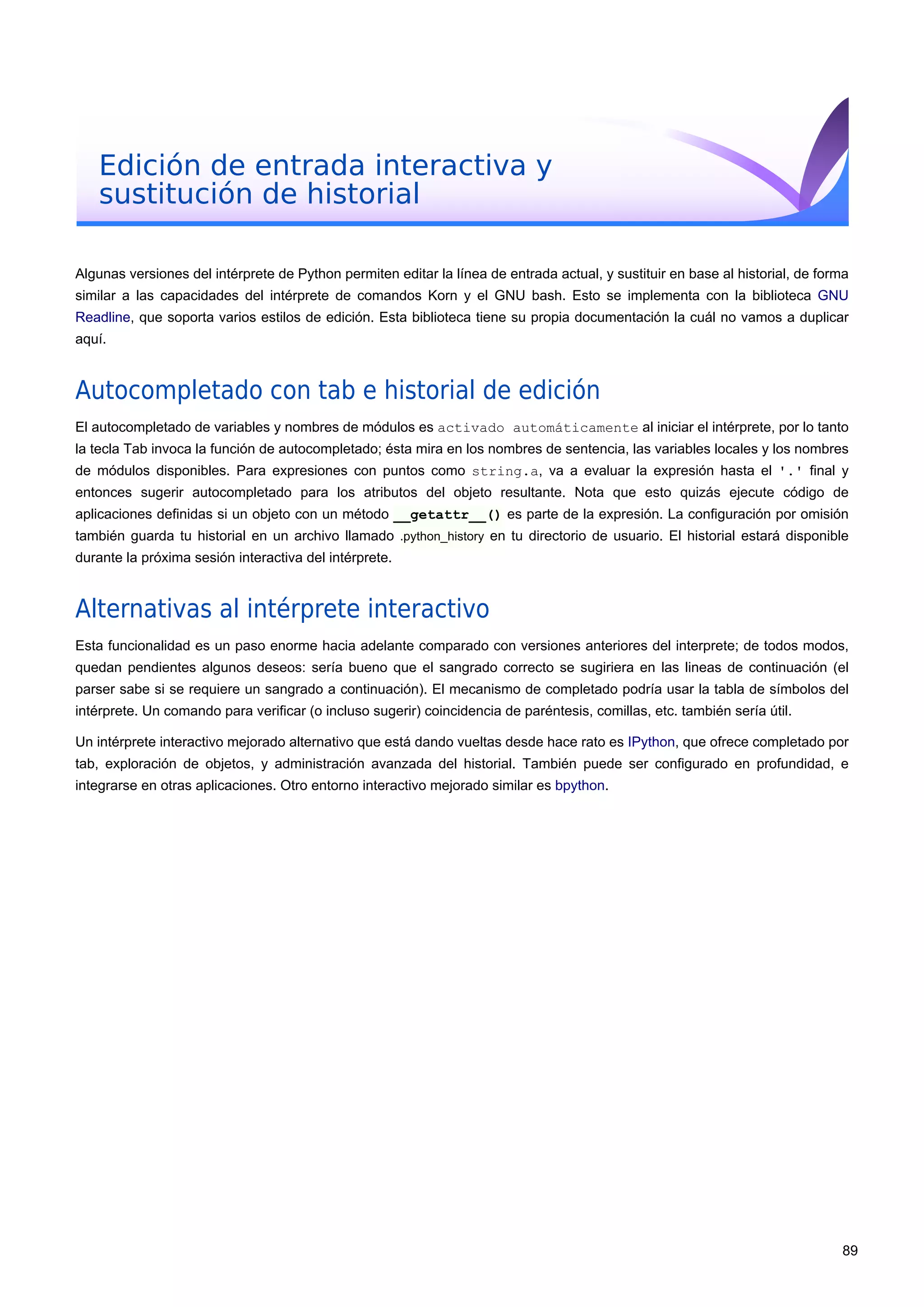 Edición de entrada interactiva y
sustitución de historial
Algunas versiones del intérprete de Python permiten editar la línea de entrada actual, y sustituir en base al historial, de forma
similar a las capacidades del intérprete de comandos Korn y el GNU bash. Esto se implementa con la biblioteca GNU
Readline, que soporta varios estilos de edición. Esta biblioteca tiene su propia documentación la cuál no vamos a duplicar
aquí.
Autocompletado con tab e historial de edición
El autocompletado de variables y nombres de módulos es activado automáticamente al iniciar el intérprete, por lo tanto
la tecla Tab invoca la función de autocompletado; ésta mira en los nombres de sentencia, las variables locales y los nombres
de módulos disponibles. Para expresiones con puntos como string.a, va a evaluar la expresión hasta el '.' final y
entonces sugerir autocompletado para los atributos del objeto resultante. Nota que esto quizás ejecute código de
aplicaciones definidas si un objeto con un método __getattr__() es parte de la expresión. La configuración por omisión
también guarda tu historial en un archivo llamado .python_history en tu directorio de usuario. El historial estará disponible
durante la próxima sesión interactiva del intérprete.
Alternativas al intérprete interactivo
Esta funcionalidad es un paso enorme hacia adelante comparado con versiones anteriores del interprete; de todos modos,
quedan pendientes algunos deseos: sería bueno que el sangrado correcto se sugiriera en las lineas de continuación (el
parser sabe si se requiere un sangrado a continuación). El mecanismo de completado podría usar la tabla de símbolos del
intérprete. Un comando para verificar (o incluso sugerir) coincidencia de paréntesis, comillas, etc. también sería útil.
Un intérprete interactivo mejorado alternativo que está dando vueltas desde hace rato es IPython, que ofrece completado por
tab, exploración de objetos, y administración avanzada del historial. También puede ser configurado en profundidad, e
integrarse en otras aplicaciones. Otro entorno interactivo mejorado similar es bpython.
89
 