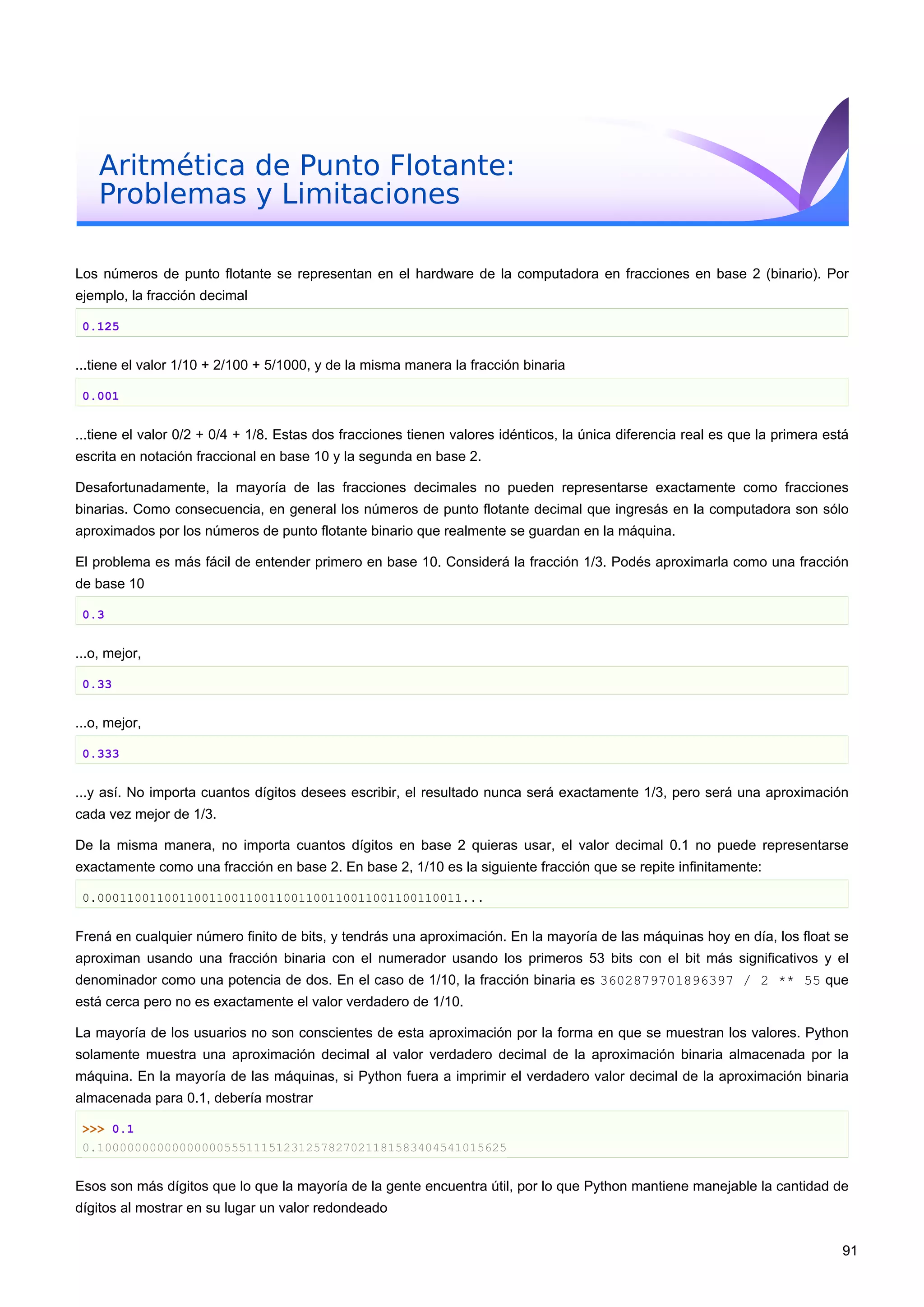 Aritmética de Punto Flotante:
Problemas y Limitaciones
Los números de punto flotante se representan en el hardware de la computadora en fracciones en base 2 (binario). Por
ejemplo, la fracción decimal
0.125
...tiene el valor 1/10 + 2/100 + 5/1000, y de la misma manera la fracción binaria
0.001
...tiene el valor 0/2 + 0/4 + 1/8. Estas dos fracciones tienen valores idénticos, la única diferencia real es que la primera está
escrita en notación fraccional en base 10 y la segunda en base 2.
Desafortunadamente, la mayoría de las fracciones decimales no pueden representarse exactamente como fracciones
binarias. Como consecuencia, en general los números de punto flotante decimal que ingresás en la computadora son sólo
aproximados por los números de punto flotante binario que realmente se guardan en la máquina.
El problema es más fácil de entender primero en base 10. Considerá la fracción 1/3. Podés aproximarla como una fracción
de base 10
0.3
...o, mejor,
0.33
...o, mejor,
0.333
...y así. No importa cuantos dígitos desees escribir, el resultado nunca será exactamente 1/3, pero será una aproximación
cada vez mejor de 1/3.
De la misma manera, no importa cuantos dígitos en base 2 quieras usar, el valor decimal 0.1 no puede representarse
exactamente como una fracción en base 2. En base 2, 1/10 es la siguiente fracción que se repite infinitamente:
0.0001100110011001100110011001100110011001100110011...
Frená en cualquier número finito de bits, y tendrás una aproximación. En la mayoría de las máquinas hoy en día, los float se
aproximan usando una fracción binaria con el numerador usando los primeros 53 bits con el bit más significativos y el
denominador como una potencia de dos. En el caso de 1/10, la fracción binaria es 3602879701896397 / 2 ** 55 que
está cerca pero no es exactamente el valor verdadero de 1/10.
La mayoría de los usuarios no son conscientes de esta aproximación por la forma en que se muestran los valores. Python
solamente muestra una aproximación decimal al valor verdadero decimal de la aproximación binaria almacenada por la
máquina. En la mayoría de las máquinas, si Python fuera a imprimir el verdadero valor decimal de la aproximación binaria
almacenada para 0.1, debería mostrar
>>> 0.1
0.1000000000000000055511151231257827021181583404541015625
Esos son más dígitos que lo que la mayoría de la gente encuentra útil, por lo que Python mantiene manejable la cantidad de
dígitos al mostrar en su lugar un valor redondeado
91
 