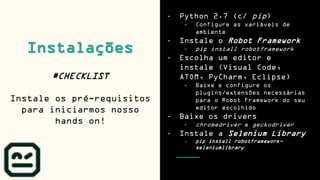 - Python 2.7 (c/ pip)
- Configure as variáveis de
ambiente
- Instale o Robot Framework
- pip install robotframework
- Escolha um editor e
instale (Visual Code,
ATOM, PyCharm, Eclipse)
- Baixe e configure os
plugins/extensões necessárias
para o Robot Framework do seu
editor escolhido
- Baixe os drivers
- chromedriver e geckodriver
- Instale a Selenium Library
- pip install robotframework-
seleniumlibrary
Instalações
#CHECKLIST
Instale os pré-requisitos
para iniciarmos nosso
hands on!
 