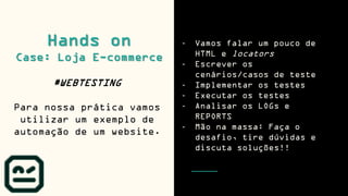 - Vamos falar um pouco de
HTML e locators
- Escrever os
cenários/casos de teste
- Implementar os testes
- Executar os testes
- Analisar os LOGs e
REPORTS
- Mão na massa: Faça o
desafio, tire dúvidas e
discuta soluções!!
Hands on
Case: Loja E-commerce
#WEBTESTING
Para nossa prática vamos
utilizar um exemplo de
automação de um website.
 