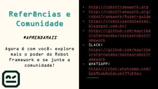 - http://robotframework.org
- http://robotframework.org/
robotframework/#user-guide
- https://robotizandotestes.
blogspot.com.br/
- https://github.com/mayribe
irofernandes/testesrobotfr
amework
- SLACK:
https://github.com/mayribe
irofernandes/testesrobotfr
amework
- WHATSAPP:
https://chat.whatsapp.com/
GpbMka6NxEeLvk479JKXoJ
Referências e
Comunidade
#APRENDAMAIS
Agora é com você, explore
mais o poder do Robot
Framework e se junte a
comunidade!
 