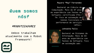 Quem somos
nós?
Mayara “May” Fernandes
Bacharel em Ciência da
Computação. Mais de 07 anos
de experiência com Testes de
Software, certificada CTAL-
TA. Foco em automação de
testes funcionais e
performance de serviços
(APIs).
#ROBOTIZADORES
Ambos trabalham
atualmente com o Robot
Framework!
Johnatha Felix
Bacharel em Sistemas de
Informação. Mais de 03
anos de experiência com
Testes de Software. Foco
em automação web.
 