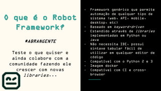 O que é o Robot
Framework?
#ABRANGENTE
Teste o que quiser e
ainda colabore com a
comunidade fazendo ele
crescer com novas
libraries...
- Framework genérico que permite
automação de qualquer tipo de
sistema (web, API, mobile,
desktop, etc)
- Baseado em keyword-driven
- Estendido através de libraries
implementadas em Python ou
Java
- Não necessita IDE, possui
sintaxe tabular fácil de
utilizar em qualquer editor de
código
- Compatível com o Python 2 e 3
- Imagem docker
- Compatível com CI e cross-
browser
 