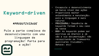 Keyword-driven
#PRODUTIVIDADE
Pule a parte complexa do
desenvolvimento com uma
linguagem de
programação! Parta para
a ação!
- Encapsula o desenvolvimento
em baixo nível das ações
- Proporciona melhor
entendimento e manutenção,
pois a linguagem é mais
natural
- PROCEDURAL: Sequência de
keywords formam o seu caso
de teste
- BDD: As keywords podem ser
escritas em Gherkin e já
são a sua documentação, não
necessitando de frameworks
auxiliares (Cucumber,
Behave, etc)
 