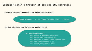 Exemplo: Abrir o browser já com uma URL carregada
Open Browser https://www.facebook.com/ firefox
Keyword (RobotFramework com SeleniumLibrary):
def open_browser(self):
self.driver = webdriver.Firefox()
self.driver.implicitly_wait(20)
self.base_url = "https://www.facebook.com/"
self.verificationErrors = []
self.accept_next_alert = True
Script (Python com Selenium WebDriver):
 