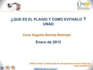 ¿QUE ES EL PLAGIO Y COMO EVITARLO ?
                             UNAD

     Cesar Augusto Barraza Restrepo

               Enero de 2013




         VIACI/ Caribe/ Certificación de competencias tutoría virtual de
                                                     curso académico
              “Educación para todos con calidad global”
 