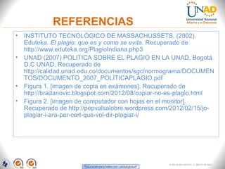 REFERENCIAS
• INSTITUTO TECNOLÓGICO DE MASSACHUSSETS, (2002).
  Eduteka. El plagio: que es y como se evita. Recuperado de
  http://www.eduteka.org/PlagioIndiana.php3
• UNAD (2007) POLITICA SOBRE EL PLAGIO EN LA UNAD. Bogotá
  D.C UNAD. Recuperado de
  http://calidad.unad.edu.co/documentos/sgc/normograma/DOCUMEN
  TOS/DOCUMENTO_2007_POLITICAPLAGIO.pdf
• Figura 1. [imagen de copia en exámenes]. Recuperado de
  http://bradanovic.blogspot.com/2012/08/copiar-no-es-plagio.html
• Figura 2. [imagen de computador con hojas en el monitor].
  Recuperado de http://pepvalsalobre.wordpress.com/2012/02/15/jo-
  plagiar-i-ara-per-cert-que-vol-dir-plagiar-i/




                                                  FI-GQ-GCMU-004-015 V. 000-27-08-2011
 