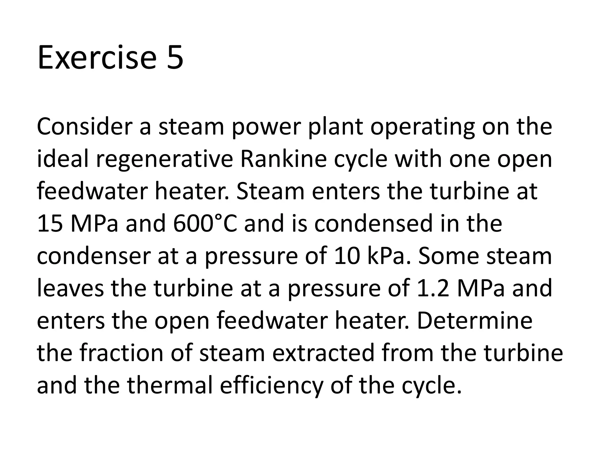 Exercise 5
Consider a steam power plant operating on the
ideal regenerative Rankine cycle with one open
feedwater heater. Steam enters the turbine at
15 MPa and 600°C and is condensed in the
condenser at a pressure of 10 kPa. Some steam
leaves the turbine at a pressure of 1.2 MPa and
enters the open feedwater heater. Determine
the fraction of steam extracted from the turbine
and the thermal efficiency of the cycle.
 
