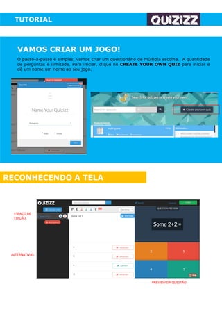 TUTORIAL
VAMOS CRIAR UM JOGO!
O passo-a-passo é simples, vamos criar um questionário de múltipla escolha. A quantidade
de perguntas é ilimitada. Para iniciar, clique no CREATE YOUR OWN QUIZ para iniciar e
dê um nome um nome ao seu jogo.
RECONHECENDO A TELA
ESPAÇO DE
EDIÇÃO
ALTERNATIVAS
PREVIEW DA QUESTÃO
 