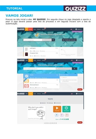 TUTORIAL
Procure na tela inicial a aba: MY QUIZIZZ. Em seguida clique no jogo desejado e aperte o
play! O jogo deverá passar pela tela de processo e em seguida iniciará com a tela de
autenticação.
VAMOS JOGAR!
 