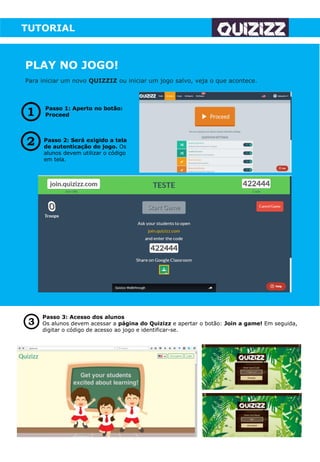 TUTORIAL
PLAY NO JOGO!
Para iniciar um novo QUIZZIZ ou iniciar um jogo salvo, veja o que acontece.
Passo 1: Aperto no botão:
Proceed
Passo 2: Será exigido a tela
de autenticação do jogo. Os
alunos devem utilizar o código
em tela.
Passo 3: Acesso dos alunos
Os alunos devem acessar a página do Quizizz e apertar o botão: Join a game! Em seguida,
digitar o código de acesso ao jogo e identificar-se.
 