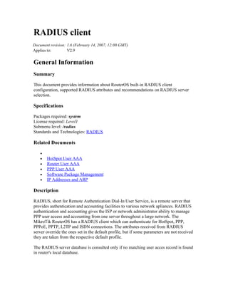 RADIUS client
Document revision: 1.6 (February 14, 2007, 12:00 GMT)
Applies to:        V2.9


General Information
Summary

This document provides information about RouterOS built-in RADIUS client
configuration, supported RADIUS attributes and recommendations on RADIUS server
selection.

Specifications

Packages required: system
License required: Level1
Submenu level: /radius
Standards and Technologies: RADIUS

Related Documents

    •
    •   HotSpot User AAA
    •   Router User AAA
    •   PPP User AAA
    •   Software Package Management
    •   IP Addresses and ARP

Description

RADIUS, short for Remote Authentication Dial-In User Service, is a remote server that
provides authentication and accounting facilities to various network apliances. RADIUS
authentication and accounting gives the ISP or network administrator ability to manage
PPP user access and accounting from one server throughout a large network. The
MikroTik RouterOS has a RADIUS client which can authenticate for HotSpot, PPP,
PPPoE, PPTP, L2TP and ISDN connections. The attributes received from RADIUS
server override the ones set in the default profile, but if some parameters are not received
they are taken from the respective default profile.

The RADIUS server database is consulted only if no matching user acces record is found
in router's local database.
 