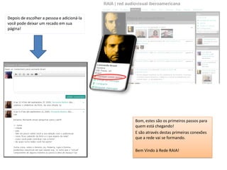 Depois de escolher a pessoa e adicioná-la
você pode deixar um recado em sua
página!




                                            Bom, estes são os primeiros passos para
                                            quem está chegando!
                                            E são através destas primeiras conexões
                                            que a rede vai se formando.

                                            Bem Vindo à Rede RAIA!
 
