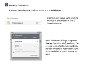 ….E adesso viene la parte più interessante: la condivisione.
Clicchiamo di nuovo sulla rotellina
a fianco di presentazioni (barra
laterale sinistra).
Nella finestra di dialogo scegliamo
sharing (menù in alto); vediamo che
ci sono sono offerte due possibilità
per condividere le nostre collezioni,
accesso via link o invito tramite e-
mail.
 