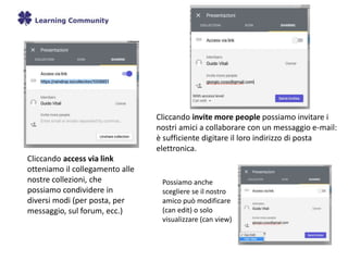 Cliccando access via link
otteniamo il collegamento alle
nostre collezioni, che
possiamo condividere in
diversi modi (per posta, per
messaggio, sul forum, ecc.)
Cliccando invite more people possiamo invitare i
nostri amici a collaborare con un messaggio e-mail:
è sufficiente digitare il loro indirizzo di posta
elettronica.
Possiamo anche
scegliere se il nostro
amico può modificare
(can edit) o solo
visualizzare (can view)
 