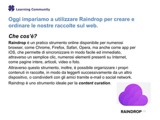 Oggi impariamo a utilizzare Raindrop per creare e
ordinare le nostre raccolte sul web.
Che cos’è?
Raindrop è un pratico strumento online disponibile per numerosi
browser, come Chrome, Firefox, Safari, Opera, ma anche come app per
iOS, che permette di sincronizzare in modo facile ed immediato,
attraverso un semplice clic, numerosi elementi presenti su Internet,
come pagine intere, articoli, video o foto.
Attraverso questo strumento, inoltre, è possibile organizzare i propri
contenuti in raccolte, in modo da leggerli successivamente da un altro
dispositivo, o condividerli con gli amici tramite e-mail o social network.
Raindrop è uno strumento ideale per la content curation.
 